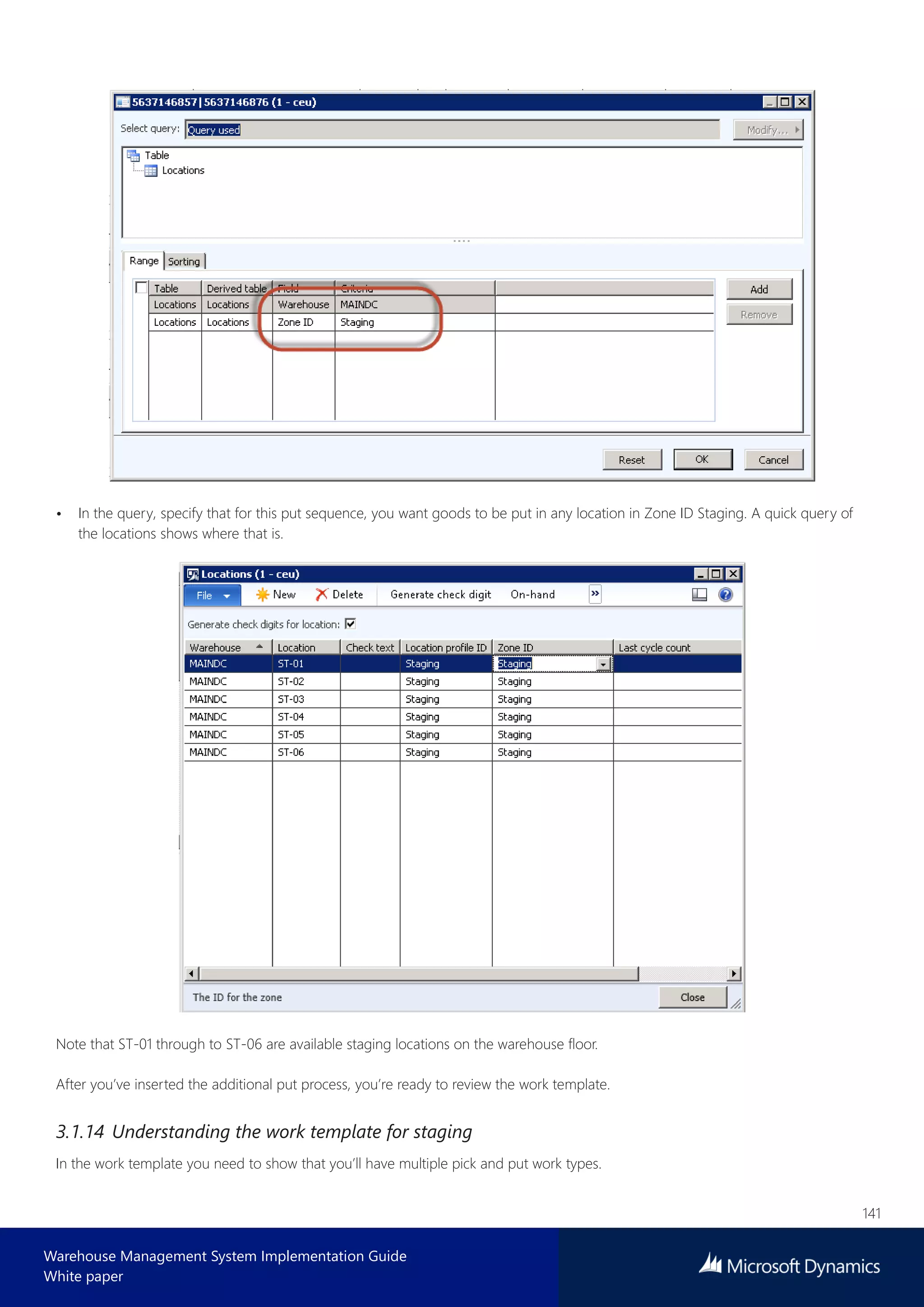 141
Warehouse Management System Implementation Guide
White paper
• In the query, specify that for this put sequence, you want goods to be put in any location in Zone ID Staging. A quick query of
the locations shows where that is.
Note that ST-01 through to ST-06 are available staging locations on the warehouse floor.
After you’ve inserted the additional put process, you’re ready to review the work template.
3.1.14 Understanding the work template for staging
In the work template you need to show that you’ll have multiple pick and put work types.
 
