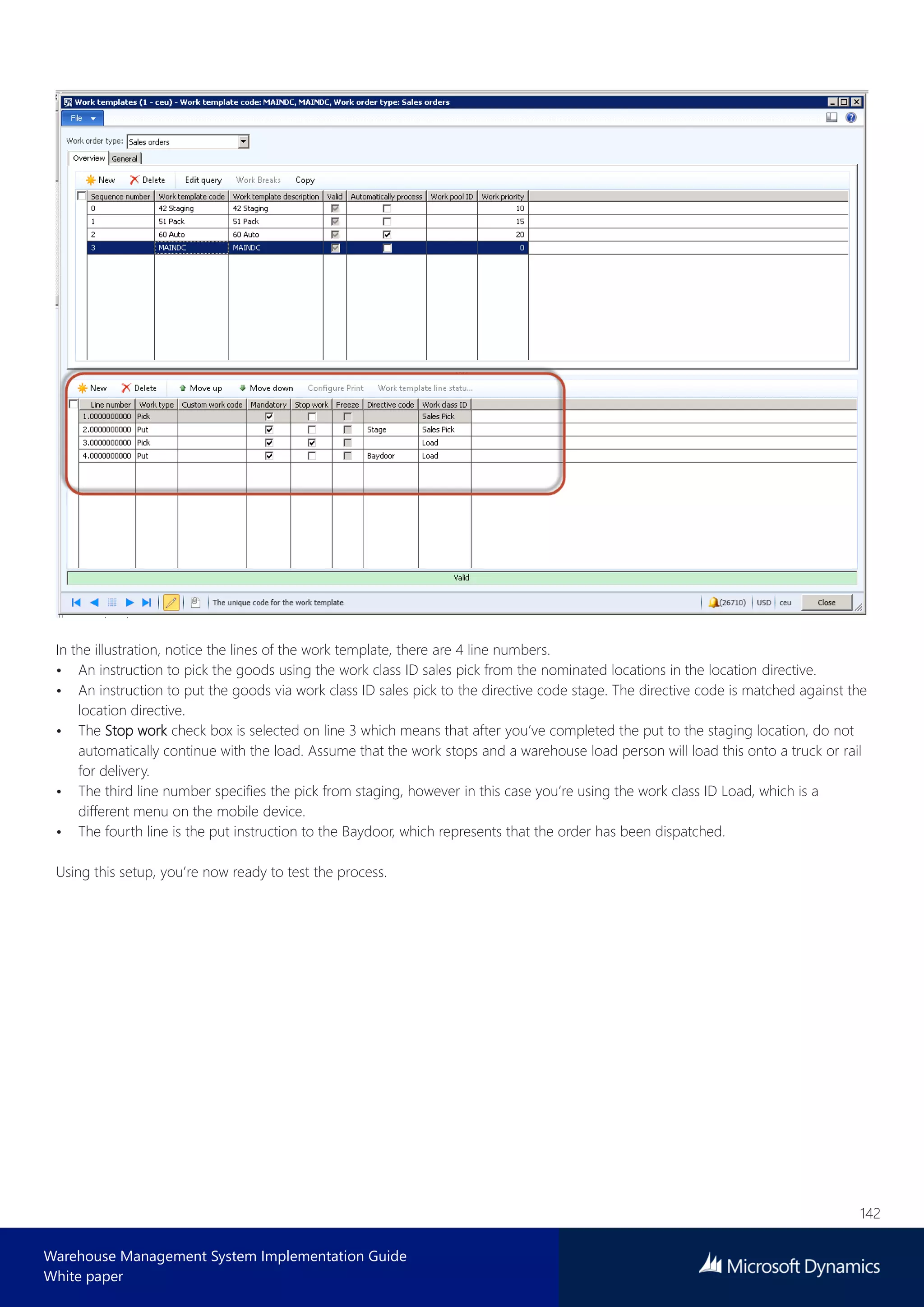 142
Warehouse Management System Implementation Guide
White paper
In the illustration, notice the lines of the work template, there are 4 line numbers.
• An instruction to pick the goods using the work class ID sales pick from the nominated locations in the location directive.
• An instruction to put the goods via work class ID sales pick to the directive code stage. The directive code is matched against the
location directive.
• The Stop work check box is selected on line 3 which means that after you’ve completed the put to the staging location, do not
automatically continue with the load. Assume that the work stops and a warehouse load person will load this onto a truck or rail
for delivery.
• The third line number specifies the pick from staging, however in this case you’re using the work class ID Load, which is a
different menu on the mobile device.
• The fourth line is the put instruction to the Baydoor, which represents that the order has been dispatched.
Using this setup, you’re now ready to test the process.
 