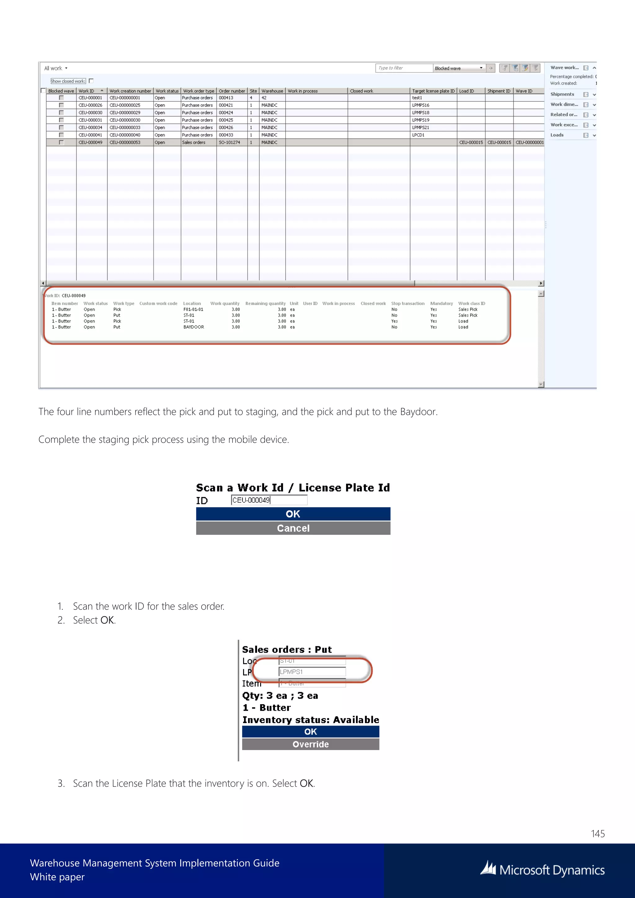 145
Warehouse Management System Implementation Guide
White paper
The four line numbers reflect the pick and put to staging, and the pick and put to the Baydoor.
Complete the staging pick process using the mobile device.
1. Scan the work ID for the sales order.
2. Select OK.
3. Scan the License Plate that the inventory is on. Select OK.
 