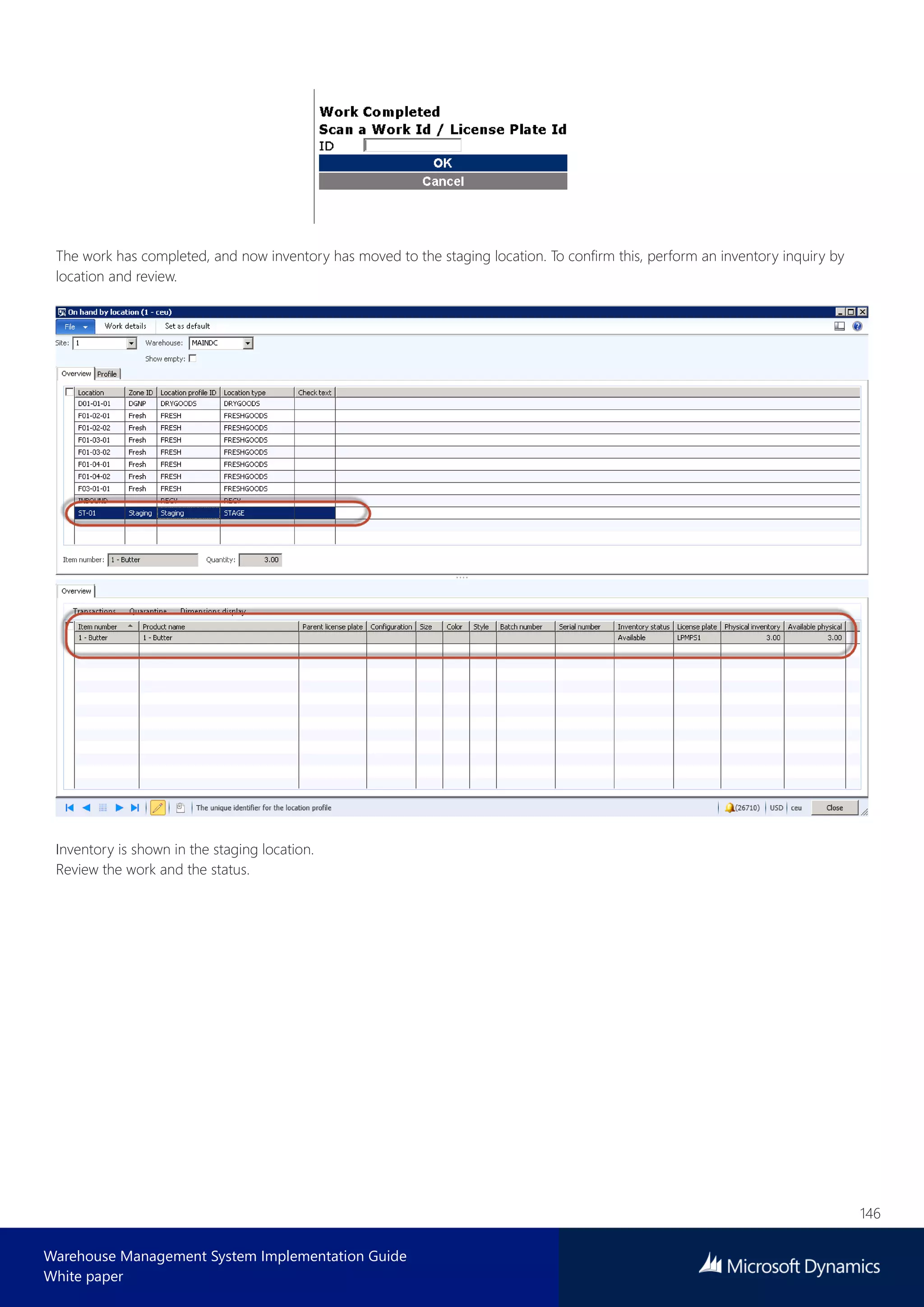 146
Warehouse Management System Implementation Guide
White paper
The work has completed, and now inventory has moved to the staging location. To confirm this, perform an inventory inquiry by
location and review.
Inventory is shown in the staging location.
Review the work and the status.
 