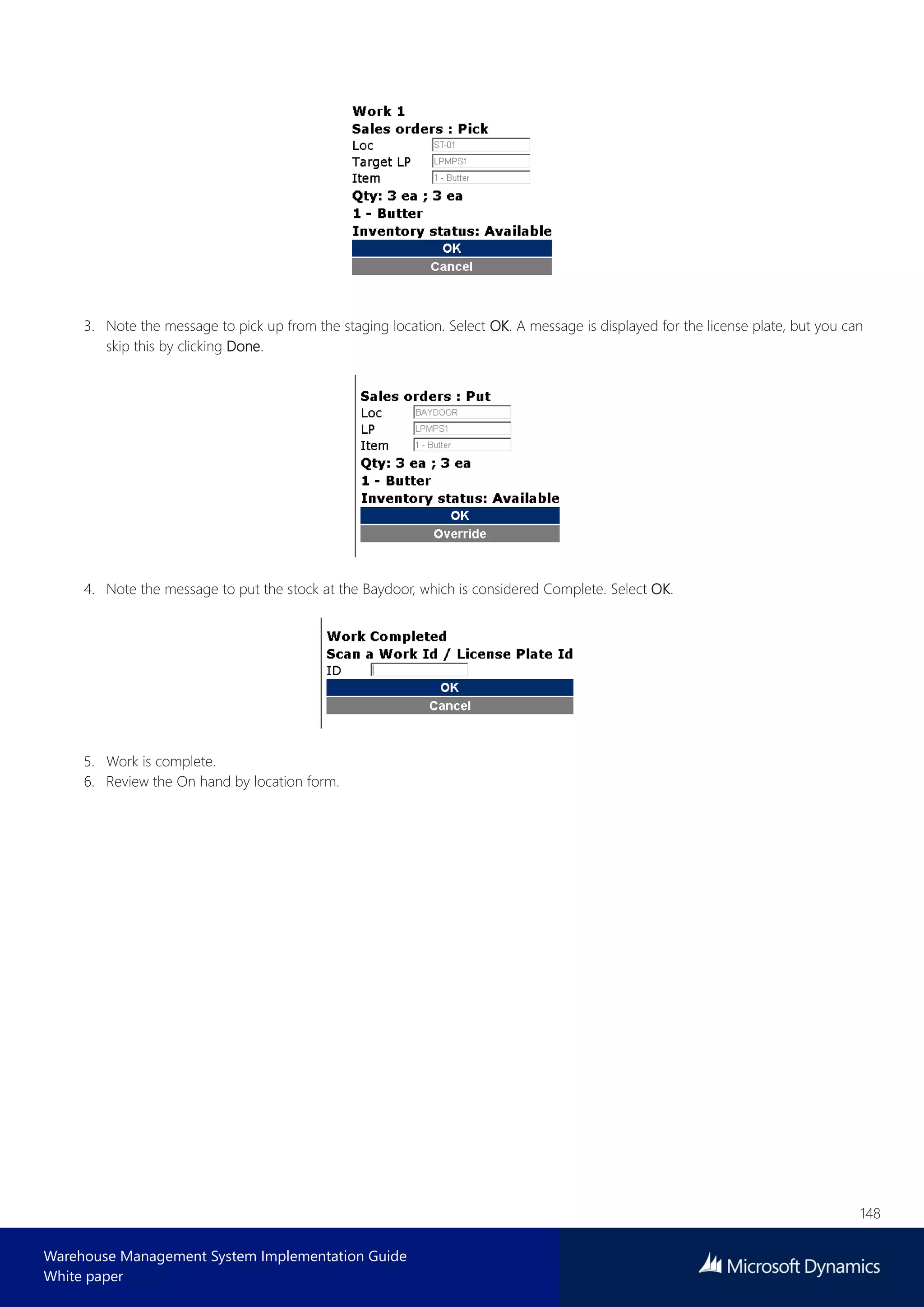 148
Warehouse Management System Implementation Guide
White paper
3. Note the message to pick up from the staging location. Select OK. A message is displayed for the license plate, but you can
skip this by clicking Done.
4. Note the message to put the stock at the Baydoor, which is considered Complete. Select OK.
5. Work is complete.
6. Review the On hand by location form.
 