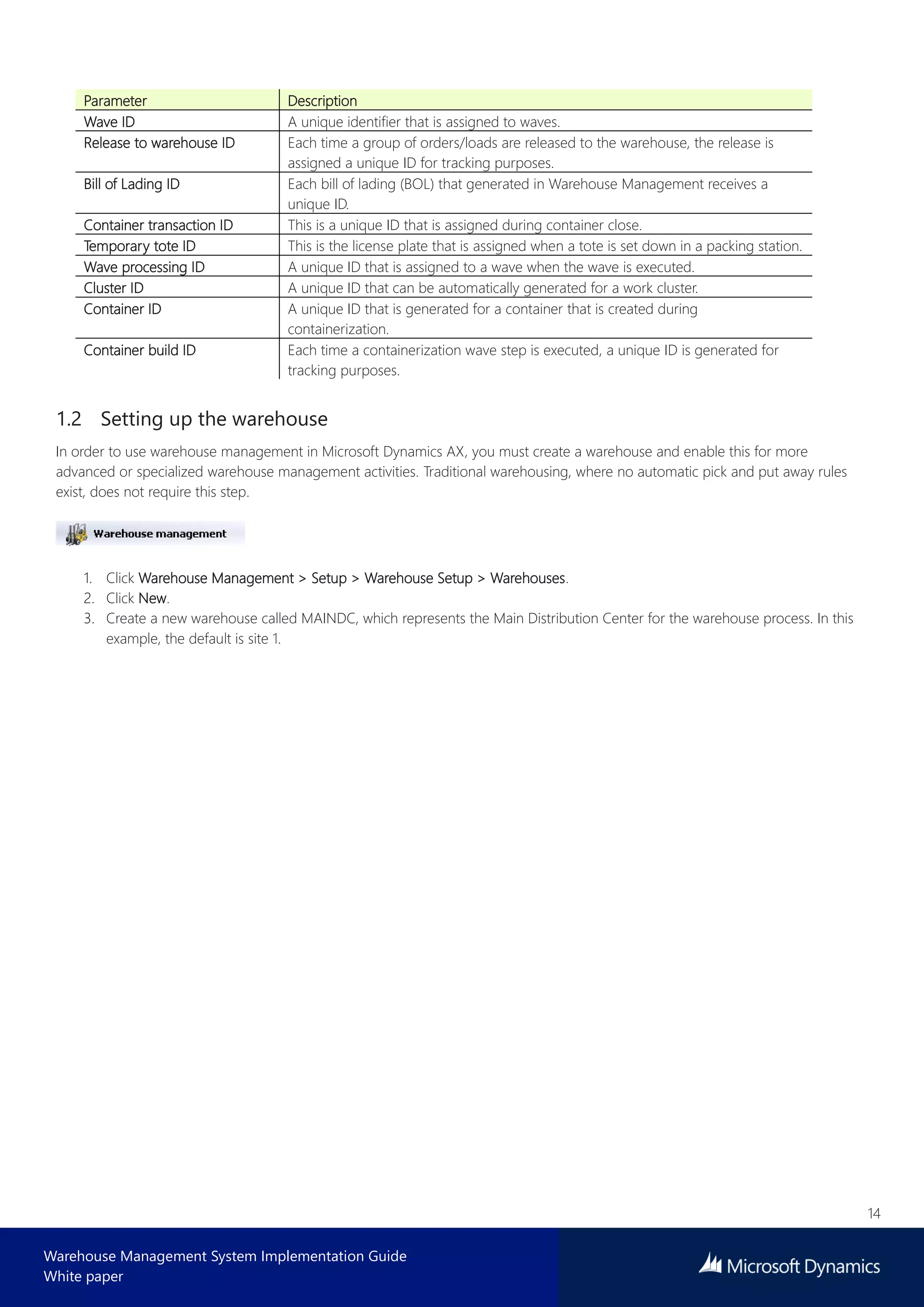 14
Warehouse Management System Implementation Guide
White paper
Parameter Description
Wave ID A unique identifier that is assigned to waves.
Release to warehouse ID Each time a group of orders/loads are released to the warehouse, the release is
assigned a unique ID for tracking purposes.
Bill of Lading ID Each bill of lading (BOL) that generated in Warehouse Management receives a
unique ID.
Container transaction ID This is a unique ID that is assigned during container close.
Temporary tote ID This is the license plate that is assigned when a tote is set down in a packing station.
Wave processing ID A unique ID that is assigned to a wave when the wave is executed.
Cluster ID A unique ID that can be automatically generated for a work cluster.
Container ID A unique ID that is generated for a container that is created during
containerization.
Container build ID Each time a containerization wave step is executed, a unique ID is generated for
tracking purposes.
1.2 Setting up the warehouse
In order to use warehouse management in Microsoft Dynamics AX, you must create a warehouse and enable this for more
advanced or specialized warehouse management activities. Traditional warehousing, where no automatic pick and put away rules
exist, does not require this step.
1. Click Warehouse Management > Setup > Warehouse Setup > Warehouses.
2. Click New.
3. Create a new warehouse called MAINDC, which represents the Main Distribution Center for the warehouse process. In this
example, the default is site 1.
 