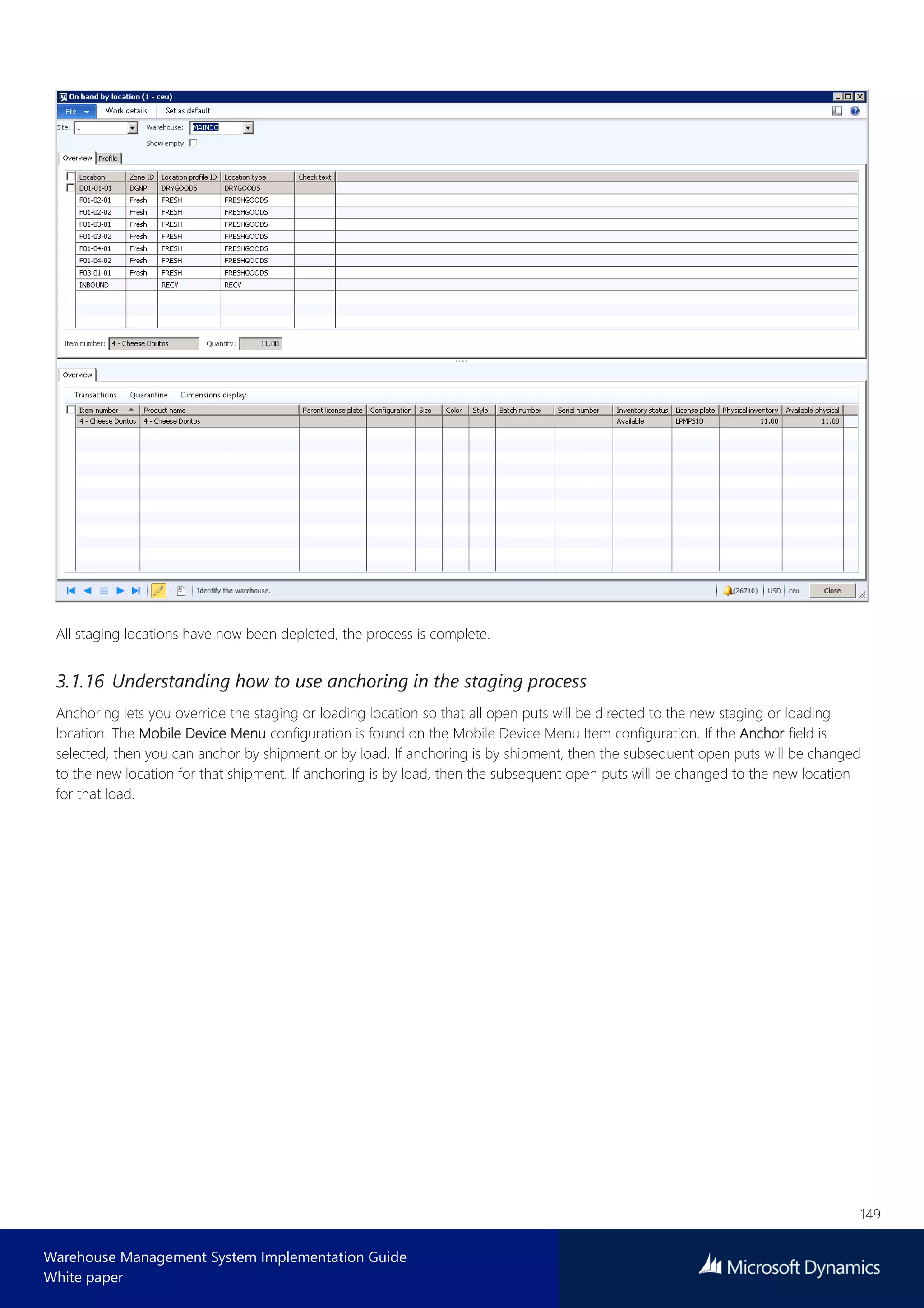 149
Warehouse Management System Implementation Guide
White paper
All staging locations have now been depleted, the process is complete.
3.1.16 Understanding how to use anchoring in the staging process
Anchoring lets you override the staging or loading location so that all open puts will be directed to the new staging or loading
location. The Mobile Device Menu configuration is found on the Mobile Device Menu Item configuration. If the Anchor field is
selected, then you can anchor by shipment or by load. If anchoring is by shipment, then the subsequent open puts will be changed
to the new location for that shipment. If anchoring is by load, then the subsequent open puts will be changed to the new location
for that load.
 