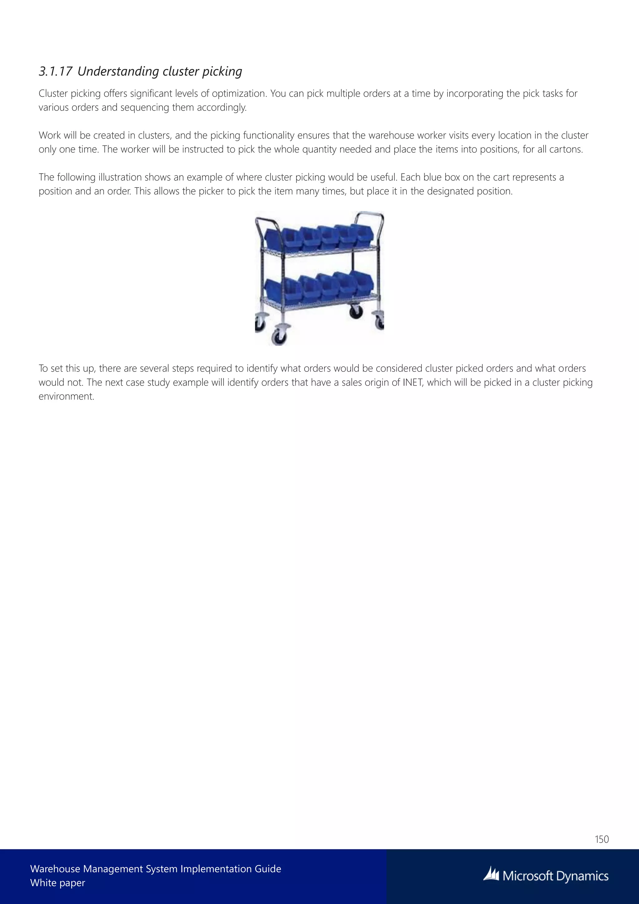 150
Warehouse Management System Implementation Guide
White paper
3.1.17 Understanding cluster picking
Cluster picking offers significant levels of optimization. You can pick multiple orders at a time by incorporating the pick tasks for
various orders and sequencing them accordingly.
Work will be created in clusters, and the picking functionality ensures that the warehouse worker visits every location in the cluster
only one time. The worker will be instructed to pick the whole quantity needed and place the items into positions, for all cartons.
The following illustration shows an example of where cluster picking would be useful. Each blue box on the cart represents a
position and an order. This allows the picker to pick the item many times, but place it in the designated position.
To set this up, there are several steps required to identify what orders would be considered cluster picked orders and what orders
would not. The next case study example will identify orders that have a sales origin of INET, which will be picked in a cluster picking
environment.
 