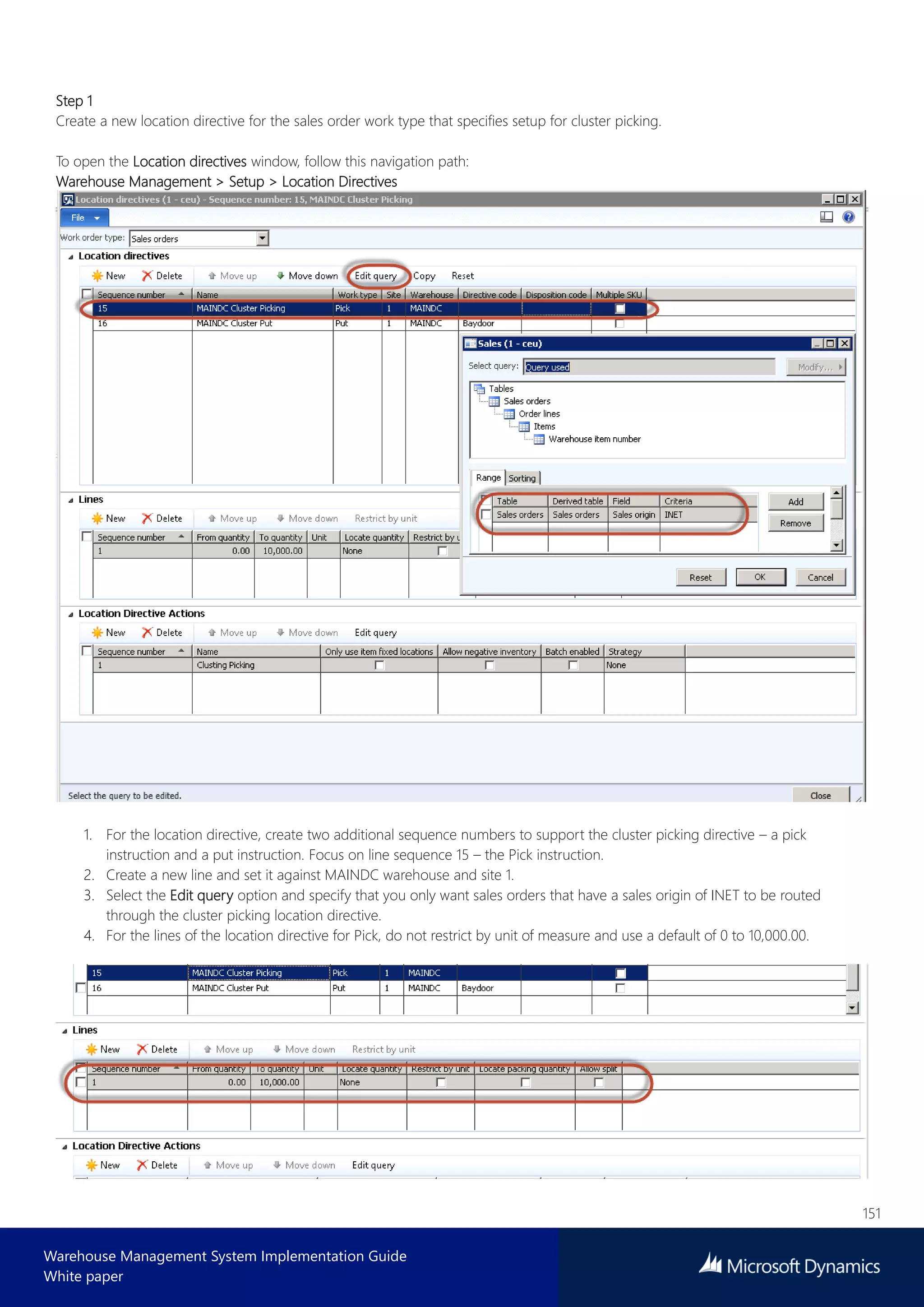 151
Warehouse Management System Implementation Guide
White paper
Step 1
Create a new location directive for the sales order work type that specifies setup for cluster picking.
To open the Location directives window, follow this navigation path:
Warehouse Management > Setup > Location Directives
1. For the location directive, create two additional sequence numbers to support the cluster picking directive – a pick
instruction and a put instruction. Focus on line sequence 15 – the Pick instruction.
2. Create a new line and set it against MAINDC warehouse and site 1.
3. Select the Edit query option and specify that you only want sales orders that have a sales origin of INET to be routed
through the cluster picking location directive.
4. For the lines of the location directive for Pick, do not restrict by unit of measure and use a default of 0 to 10,000.00.
 