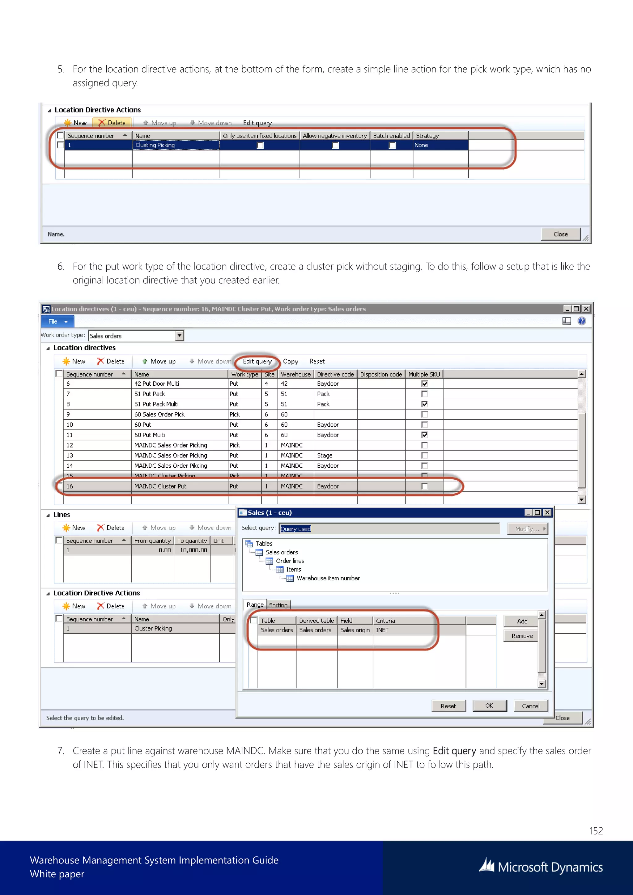 152
Warehouse Management System Implementation Guide
White paper
5. For the location directive actions, at the bottom of the form, create a simple line action for the pick work type, which has no
assigned query.
6. For the put work type of the location directive, create a cluster pick without staging. To do this, follow a setup that is like the
original location directive that you created earlier.
7. Create a put line against warehouse MAINDC. Make sure that you do the same using Edit query and specify the sales order
of INET. This specifies that you only want orders that have the sales origin of INET to follow this path.
 