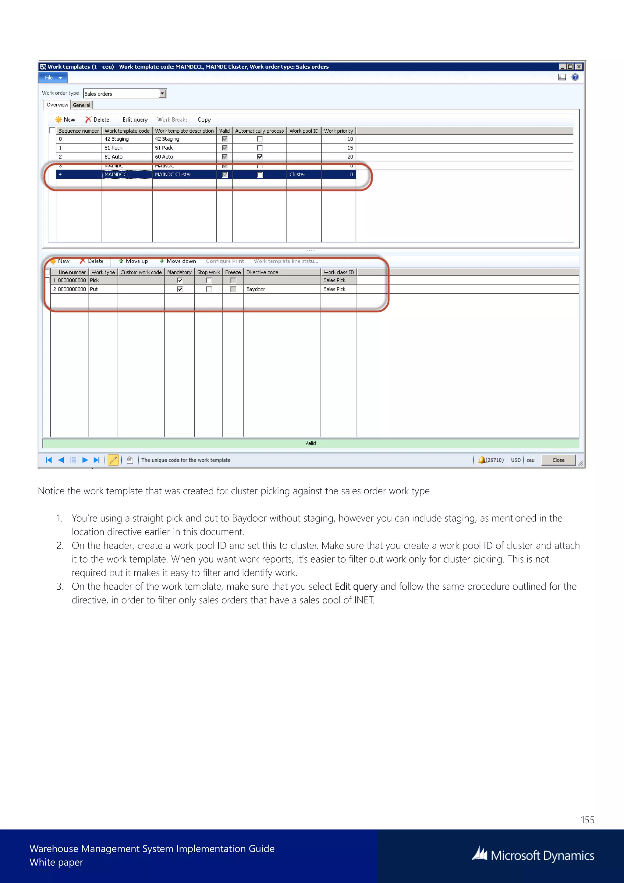 155
Warehouse Management System Implementation Guide
White paper
Notice the work template that was created for cluster picking against the sales order work type.
1. You’re using a straight pick and put to Baydoor without staging, however you can include staging, as mentioned in the
location directive earlier in this document.
2. On the header, create a work pool ID and set this to cluster. Make sure that you create a work pool ID of cluster and attach
it to the work template. When you want work reports, it’s easier to filter out work only for cluster picking. This is not
required but it makes it easy to filter and identify work.
3. On the header of the work template, make sure that you select Edit query and follow the same procedure outlined for the
directive, in order to filter only sales orders that have a sales pool of INET.
 