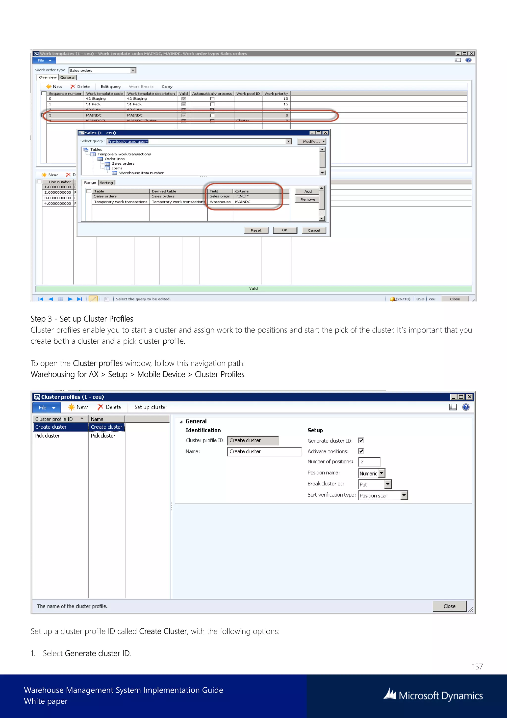 157
Warehouse Management System Implementation Guide
White paper
Step 3 - Set up Cluster Profiles
Cluster profiles enable you to start a cluster and assign work to the positions and start the pick of the cluster. It’s important that you
create both a cluster and a pick cluster profile.
To open the Cluster profiles window, follow this navigation path:
Warehousing for AX > Setup > Mobile Device > Cluster Profiles
Set up a cluster profile ID called Create Cluster, with the following options:
1. Select Generate cluster ID.
 
