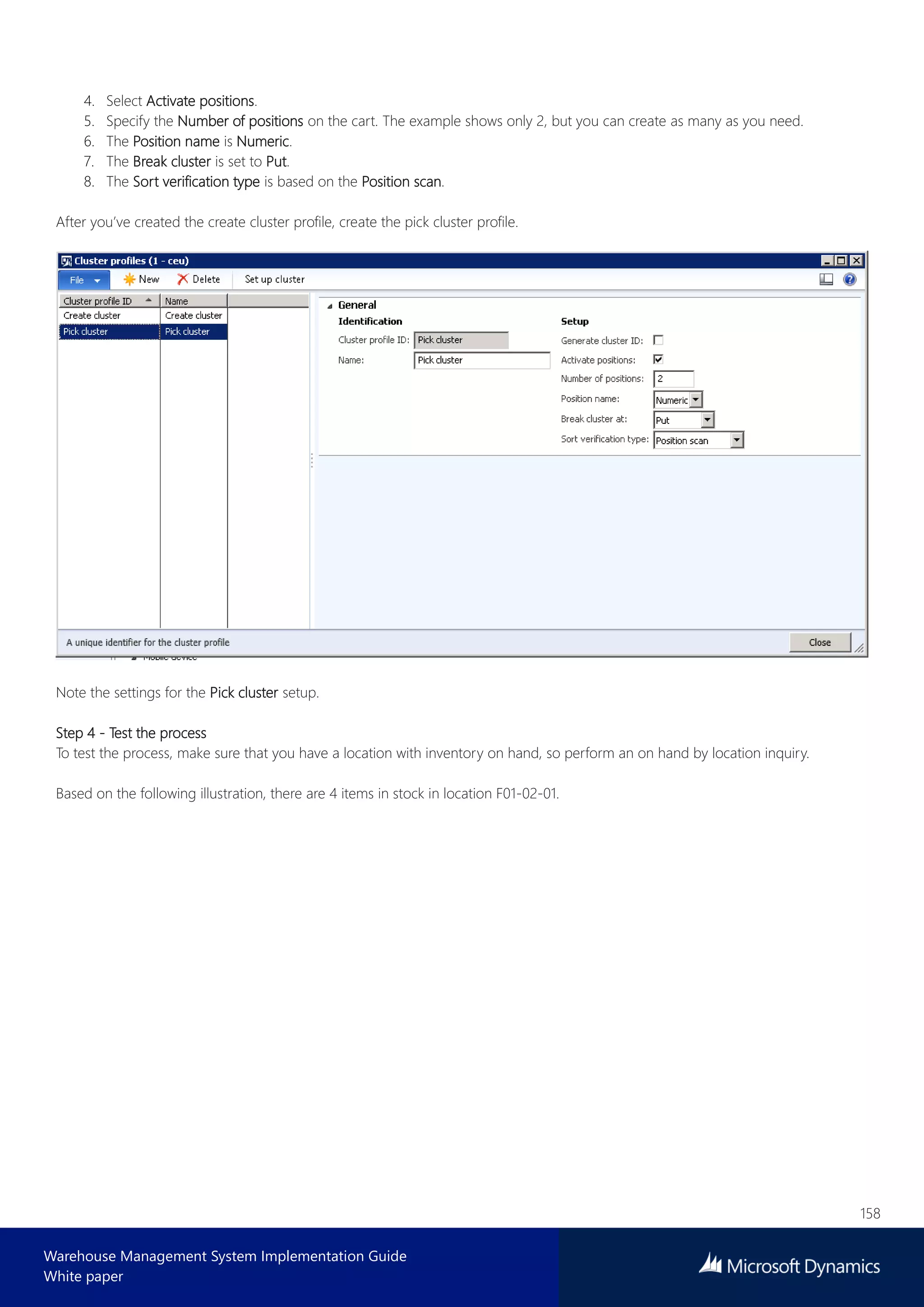 158
Warehouse Management System Implementation Guide
White paper
4. Select Activate positions.
5. Specify the Number of positions on the cart. The example shows only 2, but you can create as many as you need.
6. The Position name is Numeric.
7. The Break cluster is set to Put.
8. The Sort verification type is based on the Position scan.
After you’ve created the create cluster profile, create the pick cluster profile.
Note the settings for the Pick cluster setup.
Step 4 - Test the process
To test the process, make sure that you have a location with inventory on hand, so perform an on hand by location inquiry.
Based on the following illustration, there are 4 items in stock in location F01-02-01.
 