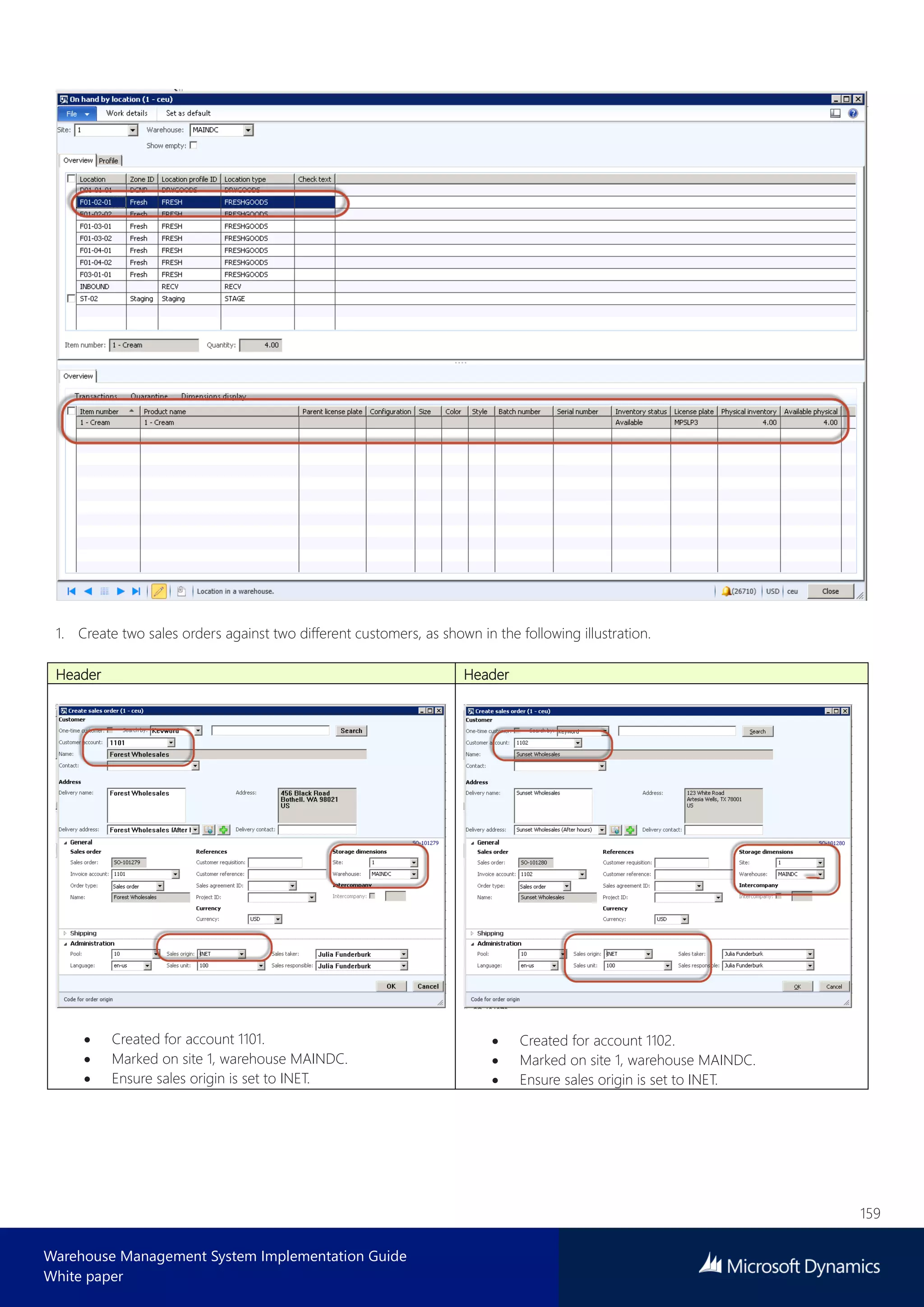 159
Warehouse Management System Implementation Guide
White paper
1. Create two sales orders against two different customers, as shown in the following illustration.
Header Header
 Created for account 1101.
 Marked on site 1, warehouse MAINDC.
 Ensure sales origin is set to INET.
 Created for account 1102.
 Marked on site 1, warehouse MAINDC.
 Ensure sales origin is set to INET.
 
