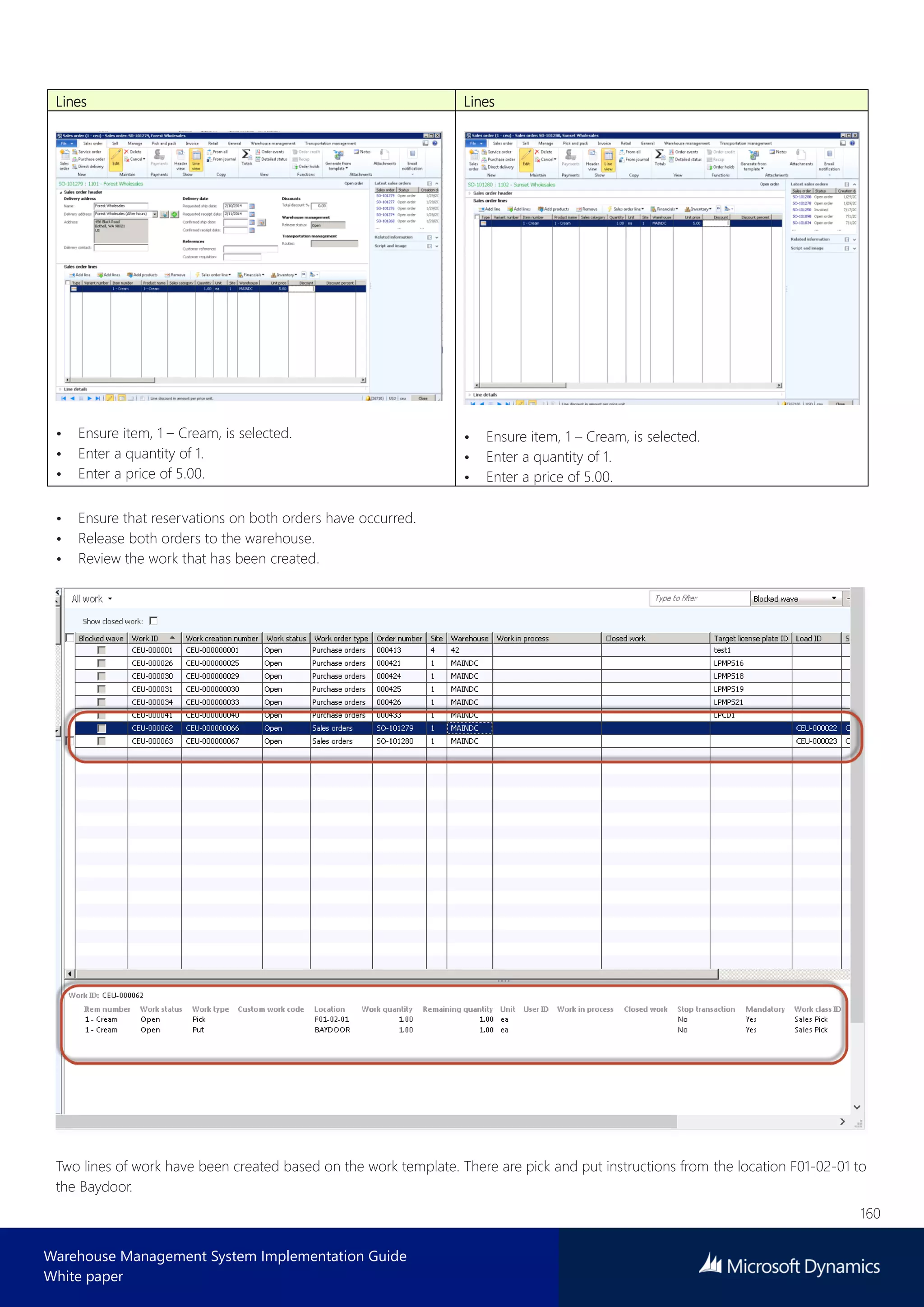 160
Warehouse Management System Implementation Guide
White paper
Lines Lines
• Ensure item, 1 – Cream, is selected.
• Enter a quantity of 1.
• Enter a price of 5.00.
• Ensure item, 1 – Cream, is selected.
• Enter a quantity of 1.
• Enter a price of 5.00.
• Ensure that reservations on both orders have occurred.
• Release both orders to the warehouse.
• Review the work that has been created.
Two lines of work have been created based on the work template. There are pick and put instructions from the location F01-02-01 to
the Baydoor.
 