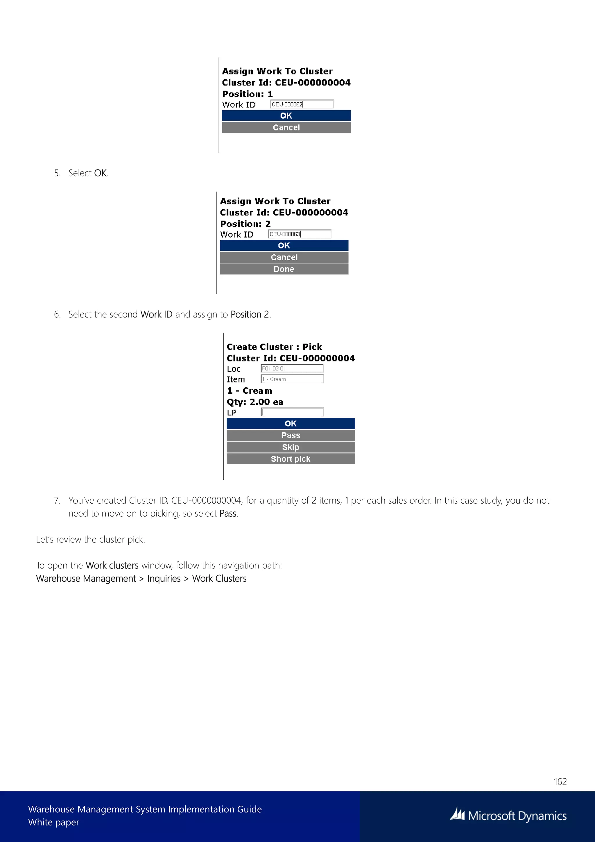 162
Warehouse Management System Implementation Guide
White paper
5. Select OK.
6. Select the second Work ID and assign to Position 2.
7. You’ve created Cluster ID, CEU-0000000004, for a quantity of 2 items, 1 per each sales order. In this case study, you do not
need to move on to picking, so select Pass.
Let’s review the cluster pick.
To open the Work clusters window, follow this navigation path:
Warehouse Management > Inquiries > Work Clusters
 