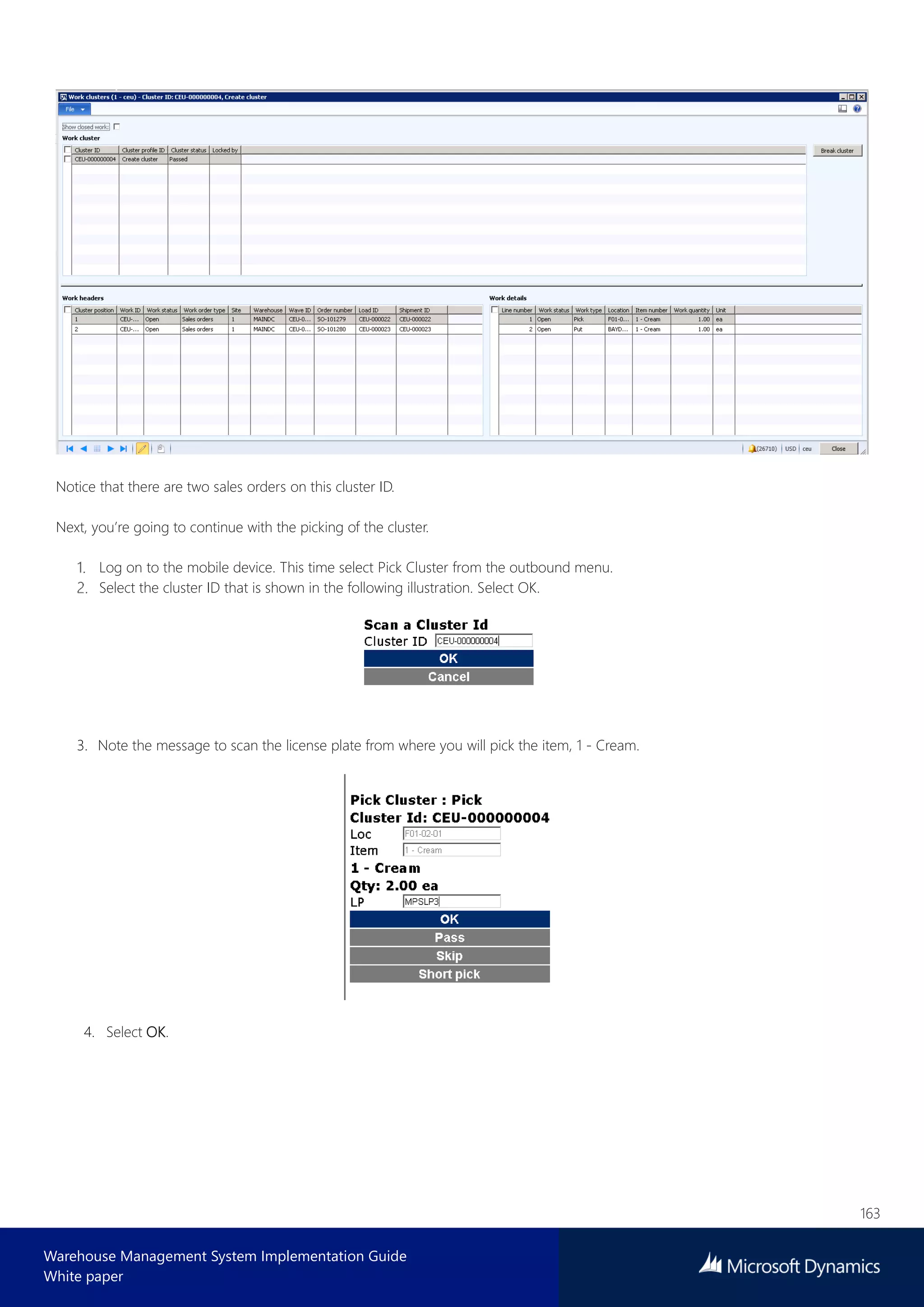163
Warehouse Management System Implementation Guide
White paper
Notice that there are two sales orders on this cluster ID.
Next, you’re going to continue with the picking of the cluster.
Log on to the mobile device. This time select Pick Cluster from the outbound menu.
Select the cluster ID that is shown in the following illustration. Select OK.
3. Note the message to scan the license plate from where you will pick the item, 1 - Cream.
4. Select OK.
 