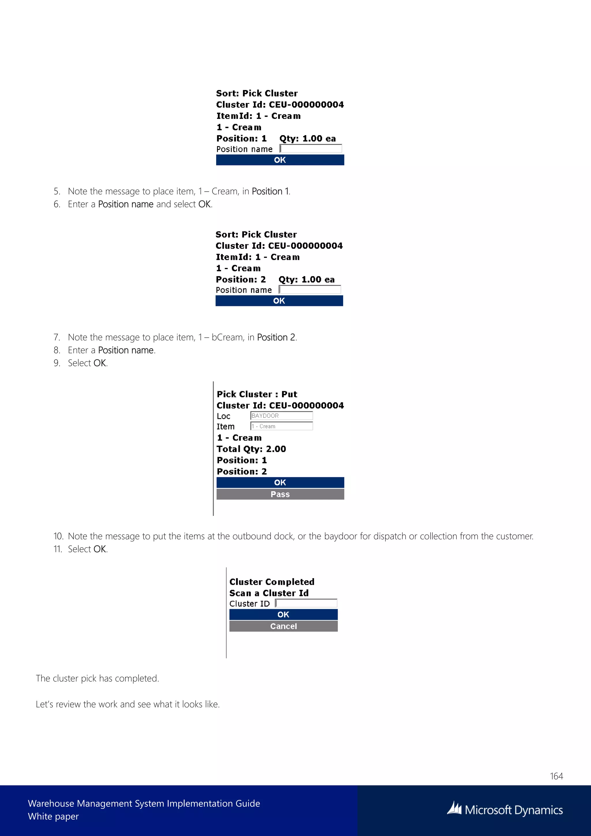 164
Warehouse Management System Implementation Guide
White paper
5. Note the message to place item, 1 – Cream, in Position 1.
6. Enter a Position name and select OK.
7. Note the message to place item, 1 – bCream, in Position 2.
8. Enter a Position name.
9. Select OK.
10. Note the message to put the items at the outbound dock, or the baydoor for dispatch or collection from the customer.
11. Select OK.
The cluster pick has completed.
Let’s review the work and see what it looks like.
 