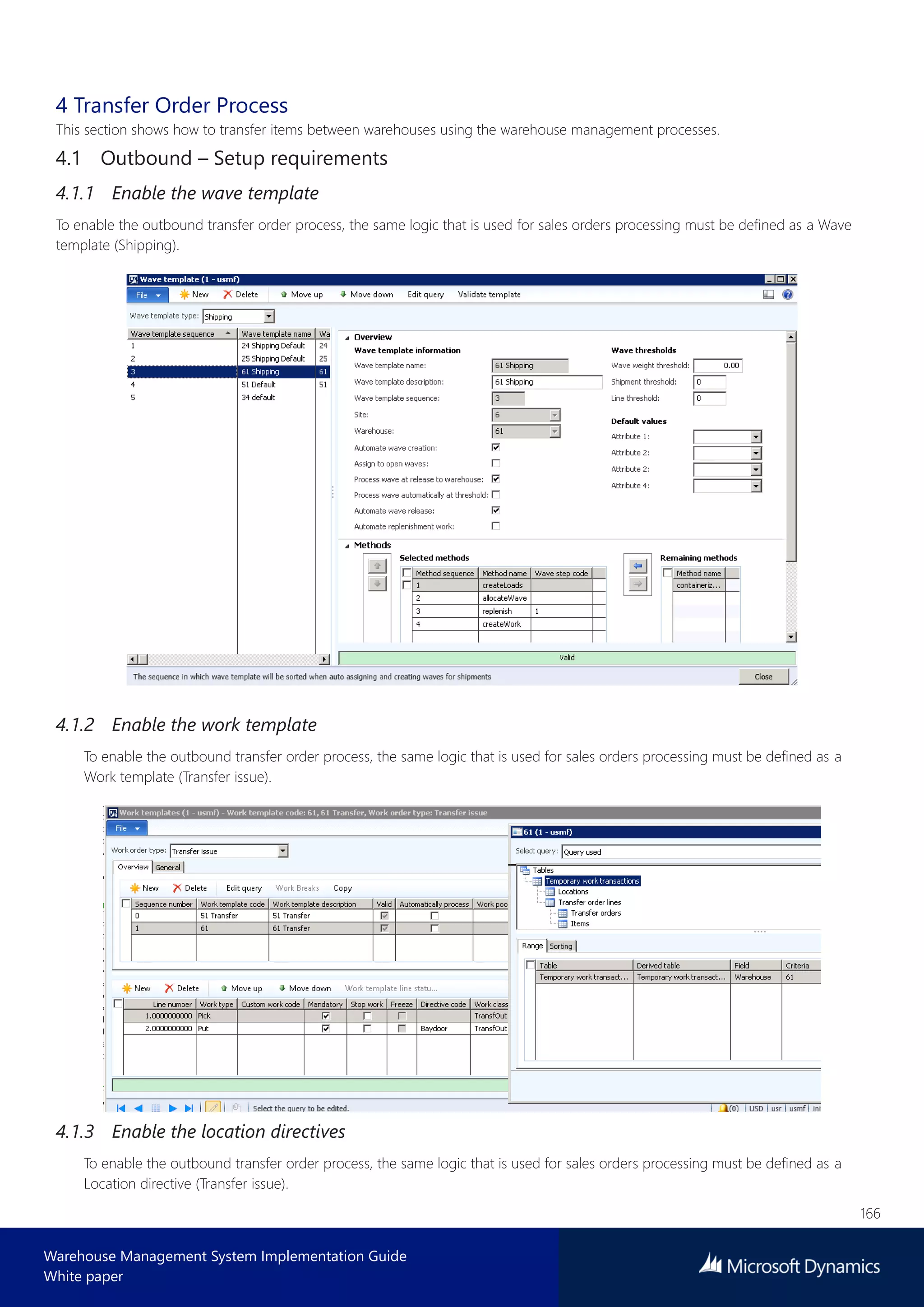 166
Warehouse Management System Implementation Guide
White paper
4 Transfer Order Process
This section shows how to transfer items between warehouses using the warehouse management processes.
4.1 Outbound – Setup requirements
4.1.1 Enable the wave template
To enable the outbound transfer order process, the same logic that is used for sales orders processing must be defined as a Wave
template (Shipping).
4.1.2 Enable the work template
To enable the outbound transfer order process, the same logic that is used for sales orders processing must be defined as a
Work template (Transfer issue).
4.1.3 Enable the location directives
To enable the outbound transfer order process, the same logic that is used for sales orders processing must be defined as a
Location directive (Transfer issue).
 