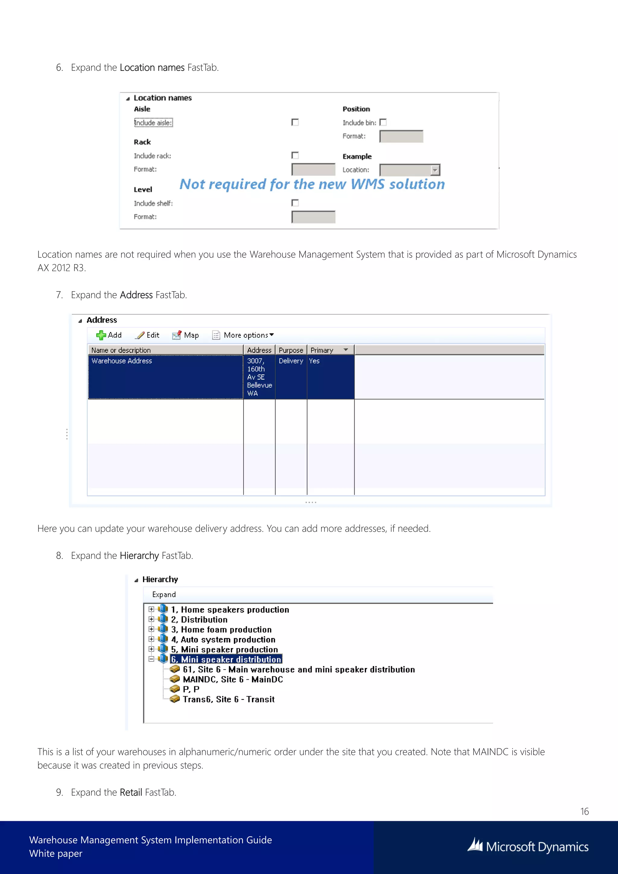 16
Warehouse Management System Implementation Guide
White paper
6. Expand the Location names FastTab.
Location names are not required when you use the Warehouse Management System that is provided as part of Microsoft Dynamics
AX 2012 R3.
7. Expand the Address FastTab.
Here you can update your warehouse delivery address. You can add more addresses, if needed.
8. Expand the Hierarchy FastTab.
This is a list of your warehouses in alphanumeric/numeric order under the site that you created. Note that MAINDC is visible
because it was created in previous steps.
9. Expand the Retail FastTab.
 