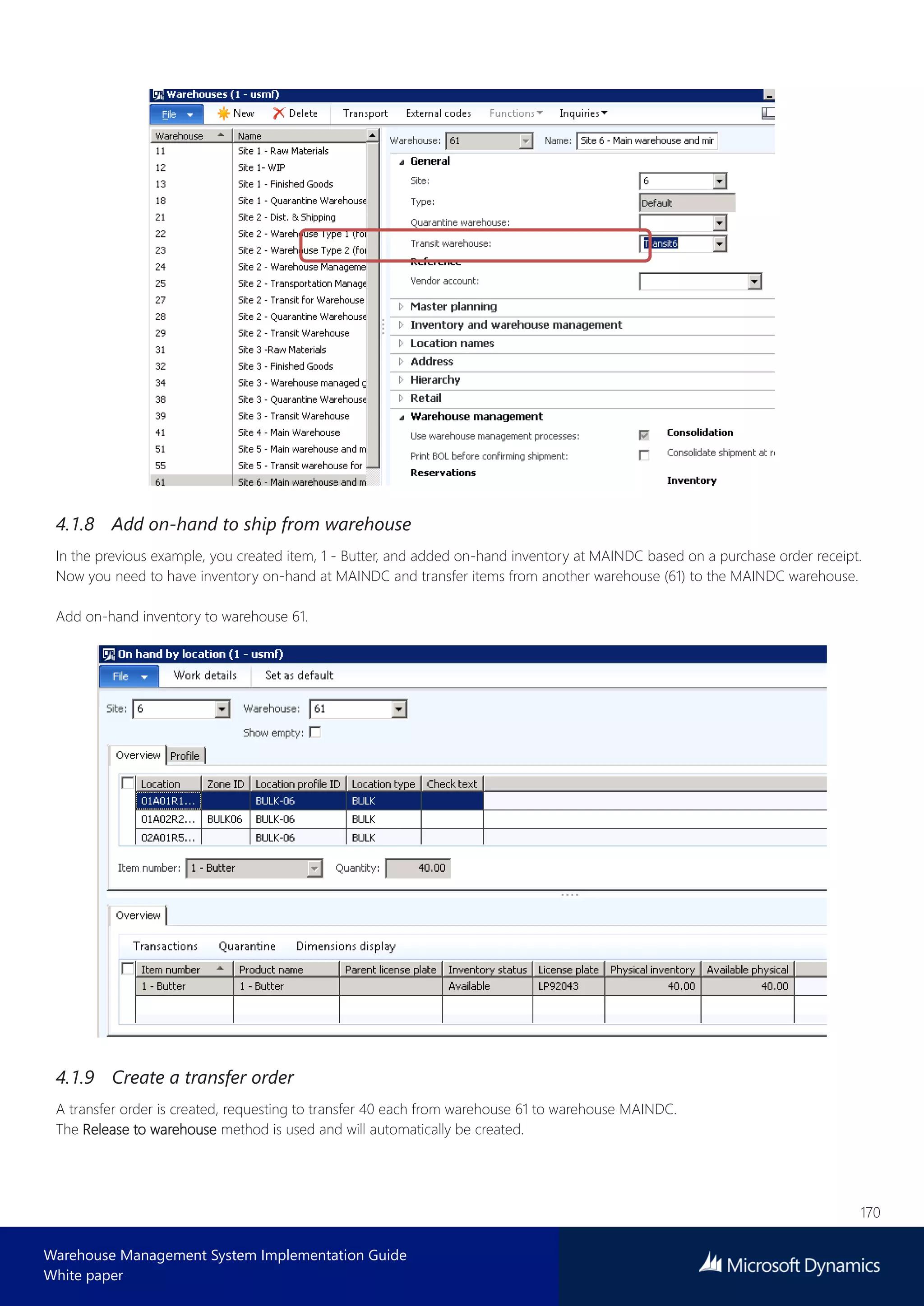 170
Warehouse Management System Implementation Guide
White paper
4.1.8 Add on-hand to ship from warehouse
In the previous example, you created item, 1 - Butter, and added on-hand inventory at MAINDC based on a purchase order receipt.
Now you need to have inventory on-hand at MAINDC and transfer items from another warehouse (61) to the MAINDC warehouse.
Add on-hand inventory to warehouse 61.
4.1.9 Create a transfer order
A transfer order is created, requesting to transfer 40 each from warehouse 61 to warehouse MAINDC.
The Release to warehouse method is used and will automatically be created.
 