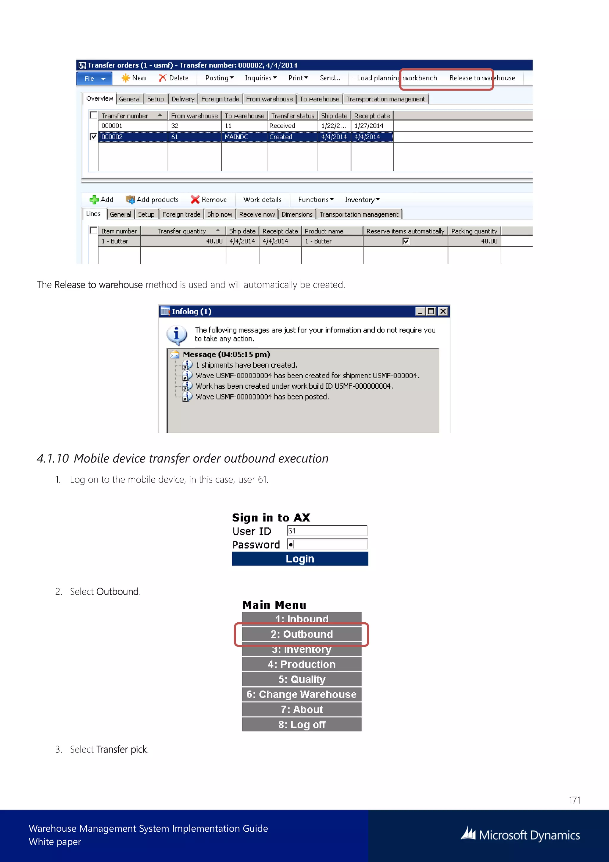 171
Warehouse Management System Implementation Guide
White paper
The Release to warehouse method is used and will automatically be created.
4.1.10 Mobile device transfer order outbound execution
1. Log on to the mobile device, in this case, user 61.
2. Select Outbound.
3. Select Transfer pick.
 
