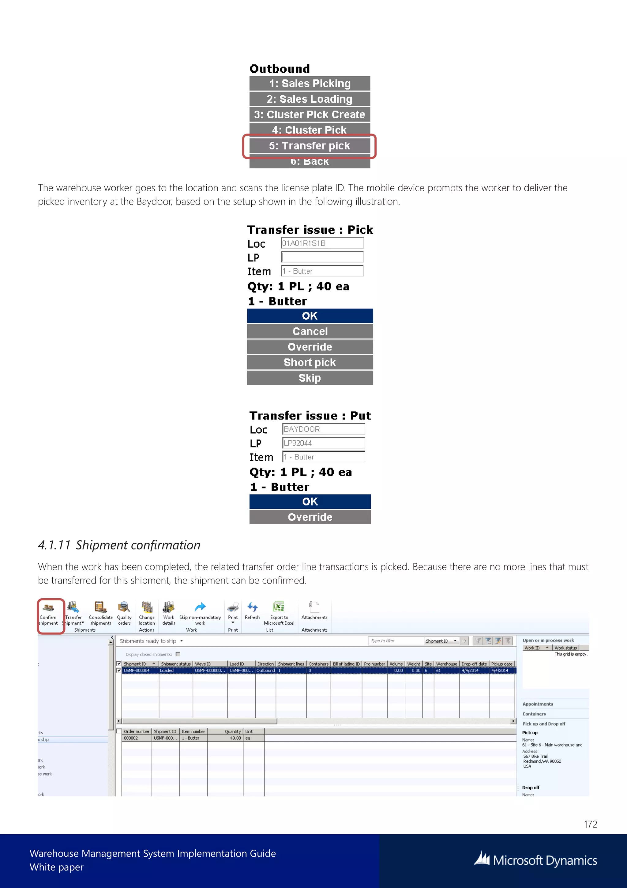 172
Warehouse Management System Implementation Guide
White paper
The warehouse worker goes to the location and scans the license plate ID. The mobile device prompts the worker to deliver the
picked inventory at the Baydoor, based on the setup shown in the following illustration.
4.1.11 Shipment confirmation
When the work has been completed, the related transfer order line transactions is picked. Because there are no more lines that must
be transferred for this shipment, the shipment can be confirmed.
 