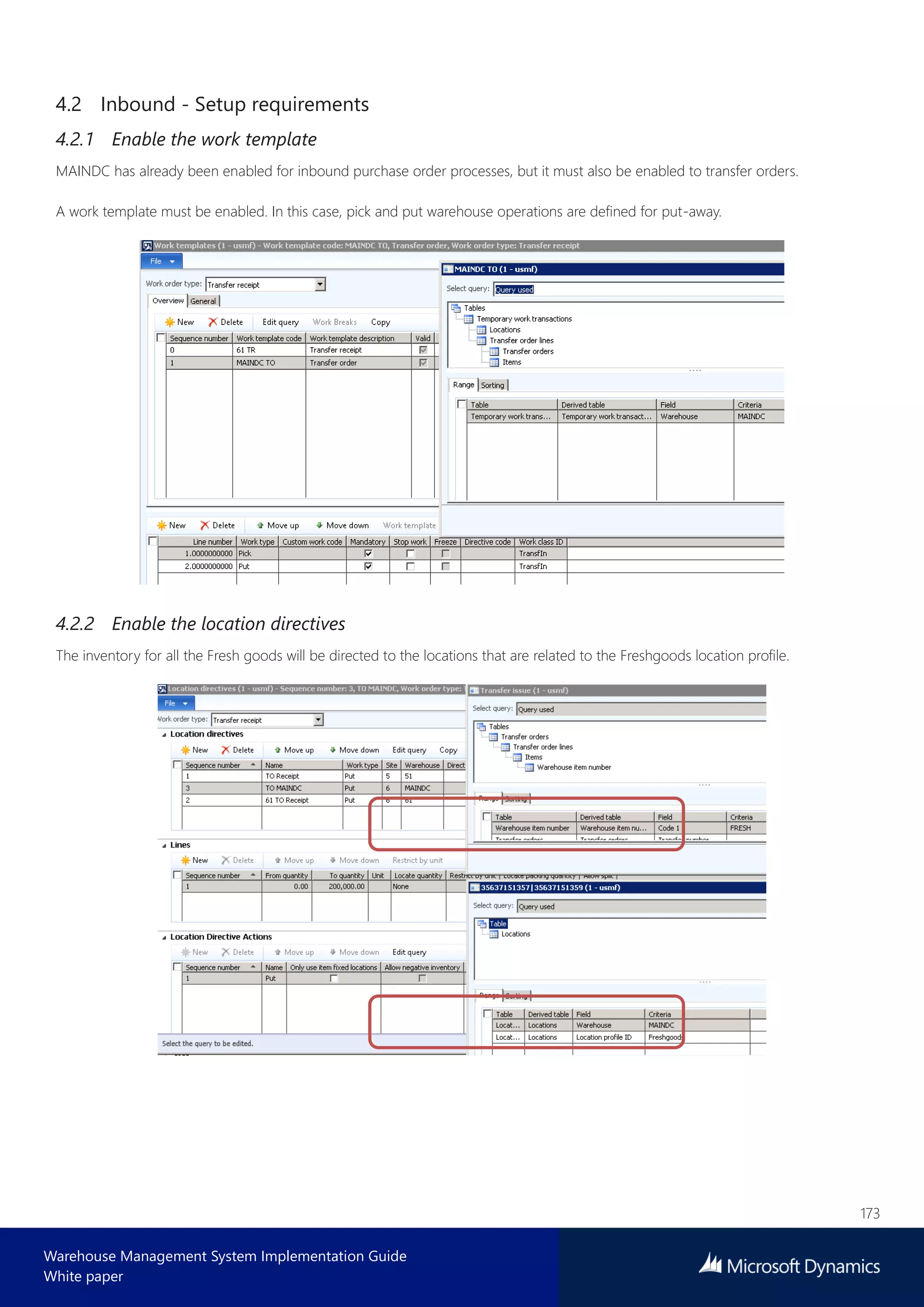 173
Warehouse Management System Implementation Guide
White paper
4.2 Inbound - Setup requirements
4.2.1 Enable the work template
MAINDC has already been enabled for inbound purchase order processes, but it must also be enabled to transfer orders.
A work template must be enabled. In this case, pick and put warehouse operations are defined for put-away.
4.2.2 Enable the location directives
The inventory for all the Fresh goods will be directed to the locations that are related to the Freshgoods location profile.
 