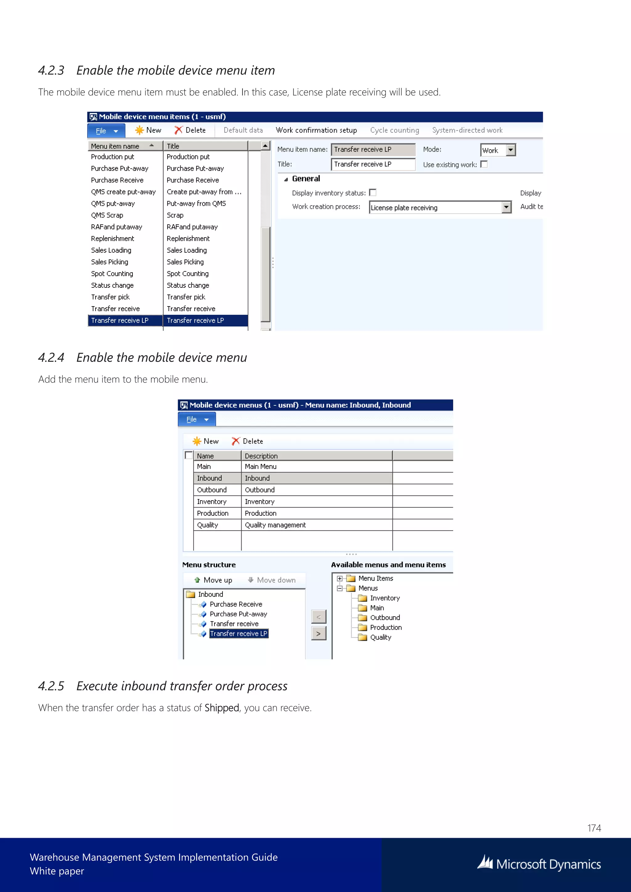 174
Warehouse Management System Implementation Guide
White paper
4.2.3 Enable the mobile device menu item
The mobile device menu item must be enabled. In this case, License plate receiving will be used.
4.2.4 Enable the mobile device menu
Add the menu item to the mobile menu.
4.2.5 Execute inbound transfer order process
When the transfer order has a status of Shipped, you can receive.
 