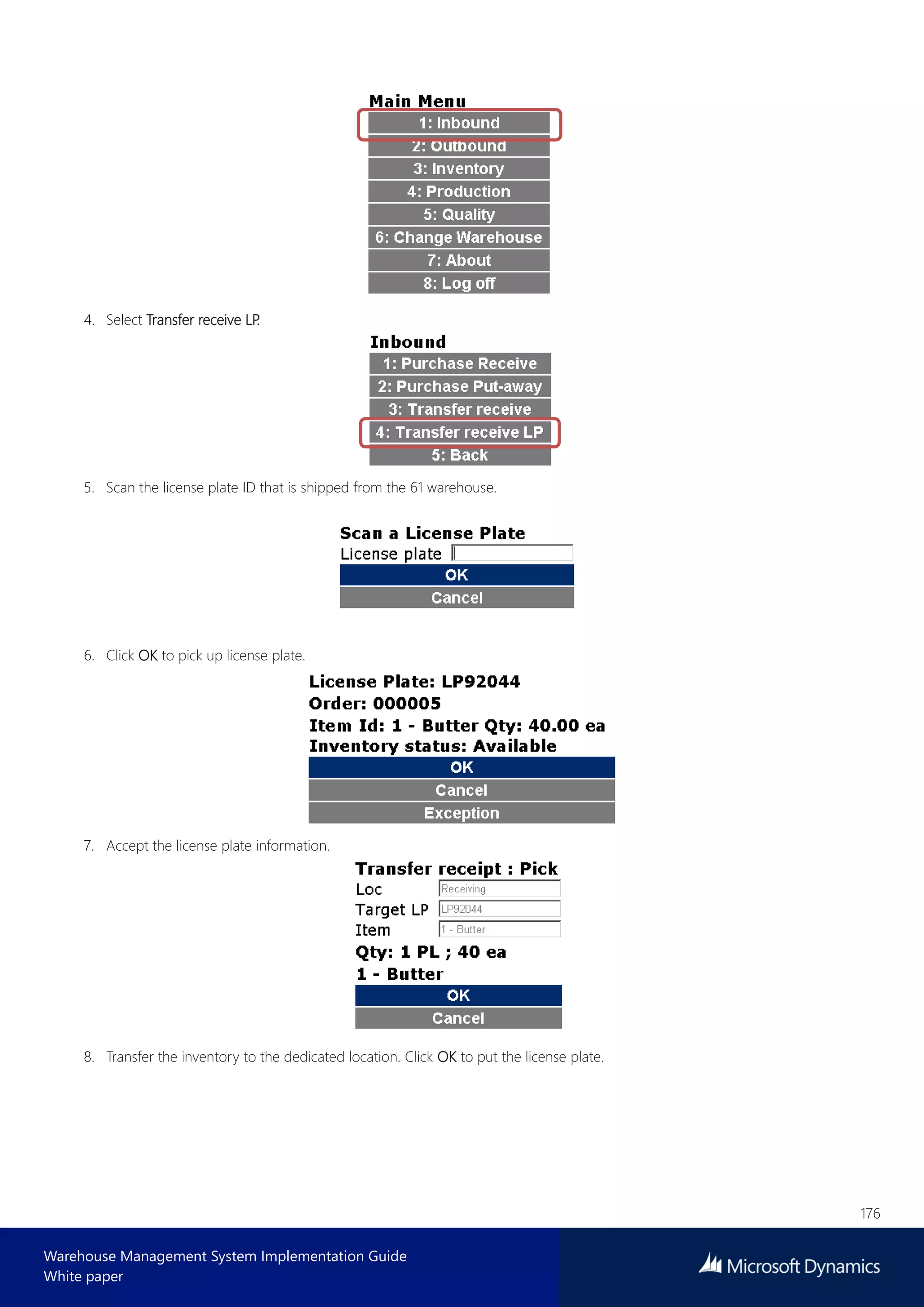 176
Warehouse Management System Implementation Guide
White paper
4. Select Transfer receive LP.
5. Scan the license plate ID that is shipped from the 61 warehouse.
6. Click OK to pick up license plate.
7. Accept the license plate information.
8. Transfer the inventory to the dedicated location. Click OK to put the license plate.
 