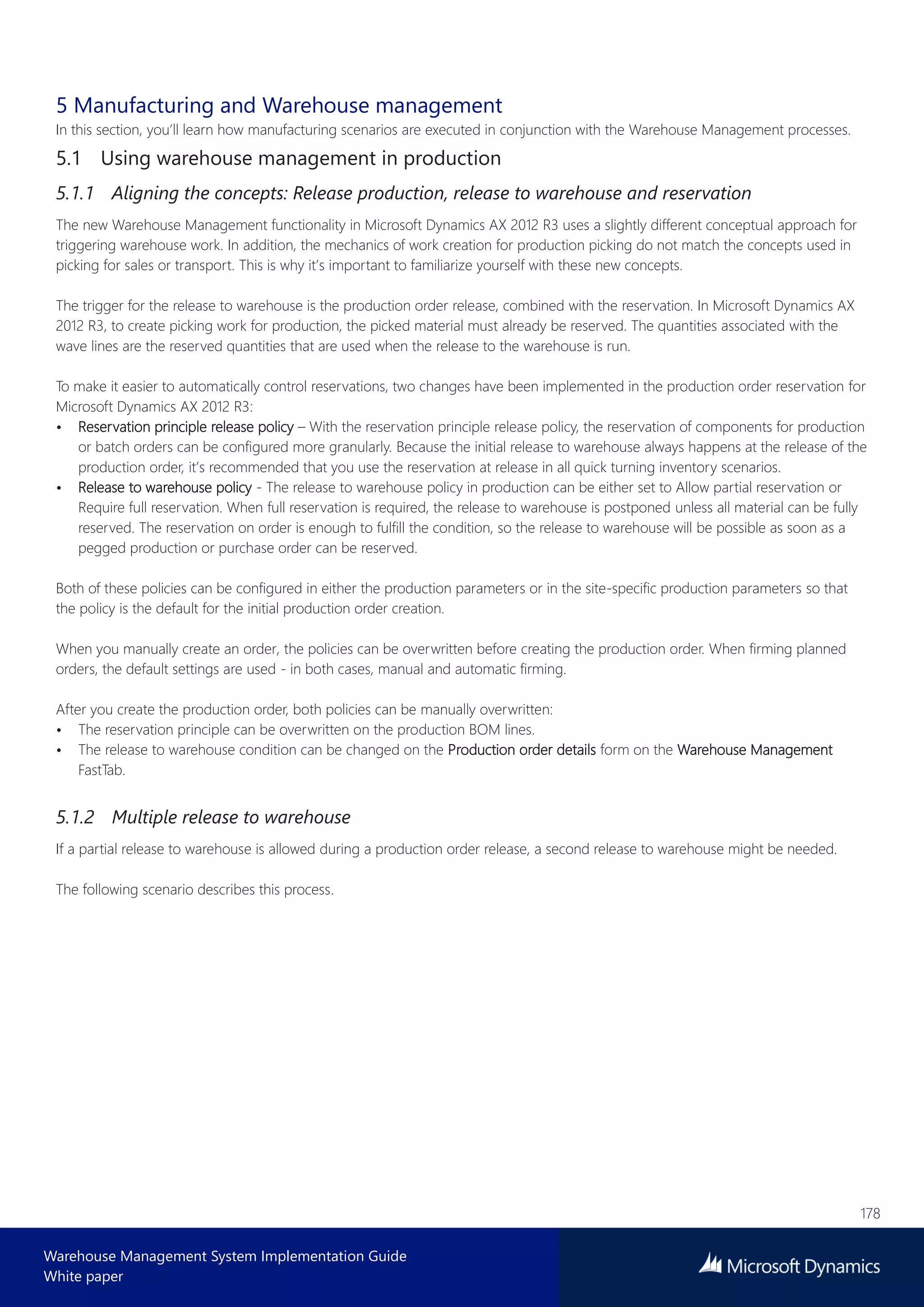 178
Warehouse Management System Implementation Guide
White paper
5 Manufacturing and Warehouse management
In this section, you’ll learn how manufacturing scenarios are executed in conjunction with the Warehouse Management processes.
5.1 Using warehouse management in production
5.1.1 Aligning the concepts: Release production, release to warehouse and reservation
The new Warehouse Management functionality in Microsoft Dynamics AX 2012 R3 uses a slightly different conceptual approach for
triggering warehouse work. In addition, the mechanics of work creation for production picking do not match the concepts used in
picking for sales or transport. This is why it’s important to familiarize yourself with these new concepts.
The trigger for the release to warehouse is the production order release, combined with the reservation. In Microsoft Dynamics AX
2012 R3, to create picking work for production, the picked material must already be reserved. The quantities associated with the
wave lines are the reserved quantities that are used when the release to the warehouse is run.
To make it easier to automatically control reservations, two changes have been implemented in the production order reservation for
Microsoft Dynamics AX 2012 R3:
• Reservation principle release policy – With the reservation principle release policy, the reservation of components for production
or batch orders can be configured more granularly. Because the initial release to warehouse always happens at the release of the
production order, it’s recommended that you use the reservation at release in all quick turning inventory scenarios.
• Release to warehouse policy - The release to warehouse policy in production can be either set to Allow partial reservation or
Require full reservation. When full reservation is required, the release to warehouse is postponed unless all material can be fully
reserved. The reservation on order is enough to fulfill the condition, so the release to warehouse will be possible as soon as a
pegged production or purchase order can be reserved.
Both of these policies can be configured in either the production parameters or in the site-specific production parameters so that
the policy is the default for the initial production order creation.
When you manually create an order, the policies can be overwritten before creating the production order. When firming planned
orders, the default settings are used - in both cases, manual and automatic firming.
After you create the production order, both policies can be manually overwritten:
• The reservation principle can be overwritten on the production BOM lines.
• The release to warehouse condition can be changed on the Production order details form on the Warehouse Management
FastTab.
5.1.2 Multiple release to warehouse
If a partial release to warehouse is allowed during a production order release, a second release to warehouse might be needed.
The following scenario describes this process.
 