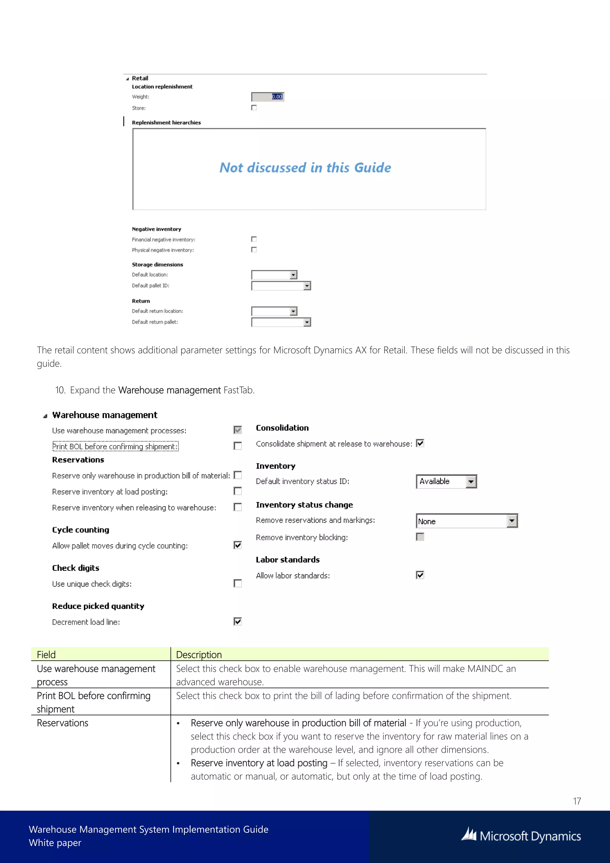 17
Warehouse Management System Implementation Guide
White paper
The retail content shows additional parameter settings for Microsoft Dynamics AX for Retail. These fields will not be discussed in this
guide.
10. Expand the Warehouse management FastTab.
Field Description
Use warehouse management
process
Select this check box to enable warehouse management. This will make MAINDC an
advanced warehouse.
Print BOL before confirming
shipment
Select this check box to print the bill of lading before confirmation of the shipment.
Reservations • Reserve only warehouse in production bill of material - If you’re using production,
select this check box if you want to reserve the inventory for raw material lines on a
production order at the warehouse level, and ignore all other dimensions.
• Reserve inventory at load posting – If selected, inventory reservations can be
automatic or manual, or automatic, but only at the time of load posting.
 