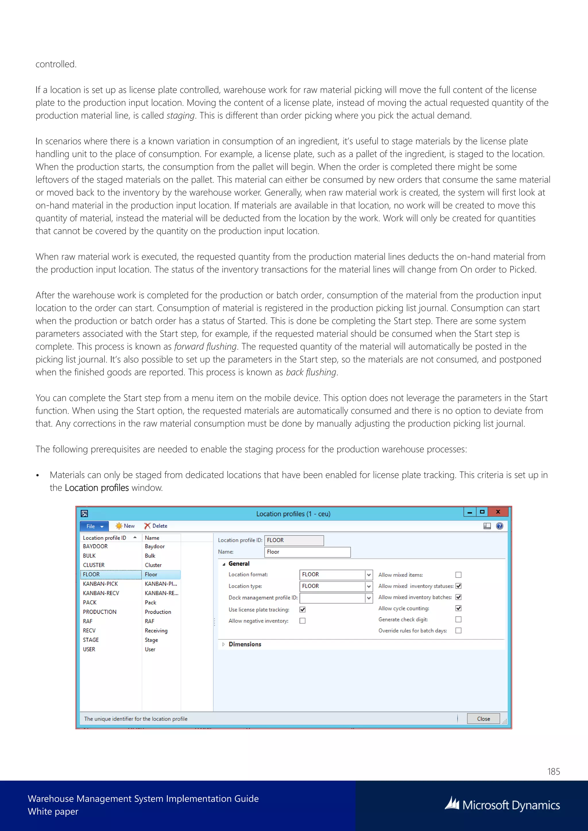 185
Warehouse Management System Implementation Guide
White paper
controlled.
If a location is set up as license plate controlled, warehouse work for raw material picking will move the full content of the license
plate to the production input location. Moving the content of a license plate, instead of moving the actual requested quantity of the
production material line, is called staging. This is different than order picking where you pick the actual demand.
In scenarios where there is a known variation in consumption of an ingredient, it’s useful to stage materials by the license plate
handling unit to the place of consumption. For example, a license plate, such as a pallet of the ingredient, is staged to the location.
When the production starts, the consumption from the pallet will begin. When the order is completed there might be some
leftovers of the staged materials on the pallet. This material can either be consumed by new orders that consume the same material
or moved back to the inventory by the warehouse worker. Generally, when raw material work is created, the system will first look at
on-hand material in the production input location. If materials are available in that location, no work will be created to move this
quantity of material, instead the material will be deducted from the location by the work. Work will only be created for quantities
that cannot be covered by the quantity on the production input location.
When raw material work is executed, the requested quantity from the production material lines deducts the on-hand material from
the production input location. The status of the inventory transactions for the material lines will change from On order to Picked.
After the warehouse work is completed for the production or batch order, consumption of the material from the production input
location to the order can start. Consumption of material is registered in the production picking list journal. Consumption can start
when the production or batch order has a status of Started. This is done be completing the Start step. There are some system
parameters associated with the Start step, for example, if the requested material should be consumed when the Start step is
complete. This process is known as forward flushing. The requested quantity of the material will automatically be posted in the
picking list journal. It’s also possible to set up the parameters in the Start step, so the materials are not consumed, and postponed
when the finished goods are reported. This process is known as back flushing.
You can complete the Start step from a menu item on the mobile device. This option does not leverage the parameters in the Start
function. When using the Start option, the requested materials are automatically consumed and there is no option to deviate from
that. Any corrections in the raw material consumption must be done by manually adjusting the production picking list journal.
The following prerequisites are needed to enable the staging process for the production warehouse processes:
• Materials can only be staged from dedicated locations that have been enabled for license plate tracking. This criteria is set up in
the Location profiles window.
 