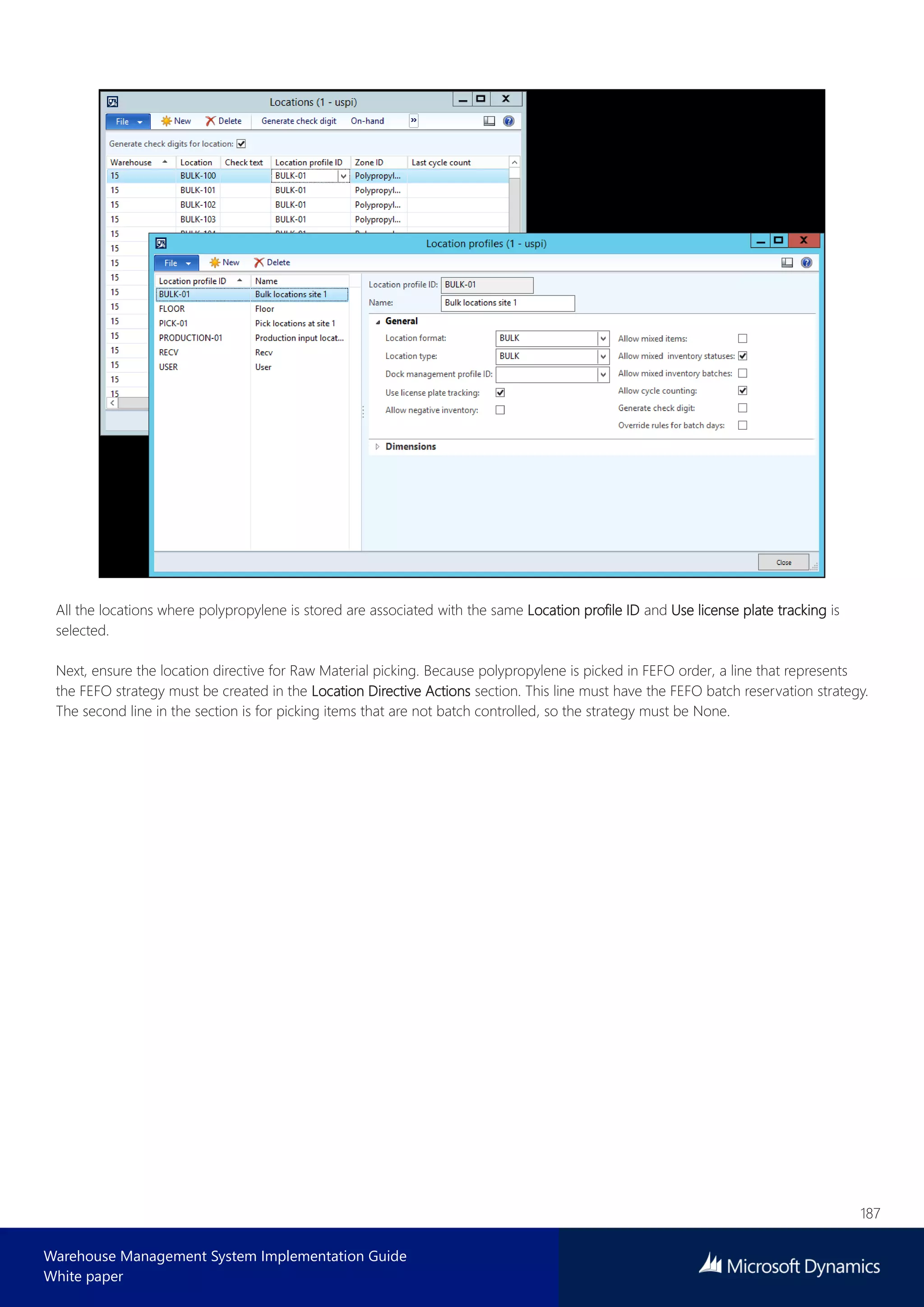 187
Warehouse Management System Implementation Guide
White paper
All the locations where polypropylene is stored are associated with the same Location profile ID and Use license plate tracking is
selected.
Next, ensure the location directive for Raw Material picking. Because polypropylene is picked in FEFO order, a line that represents
the FEFO strategy must be created in the Location Directive Actions section. This line must have the FEFO batch reservation strategy.
The second line in the section is for picking items that are not batch controlled, so the strategy must be None.
 