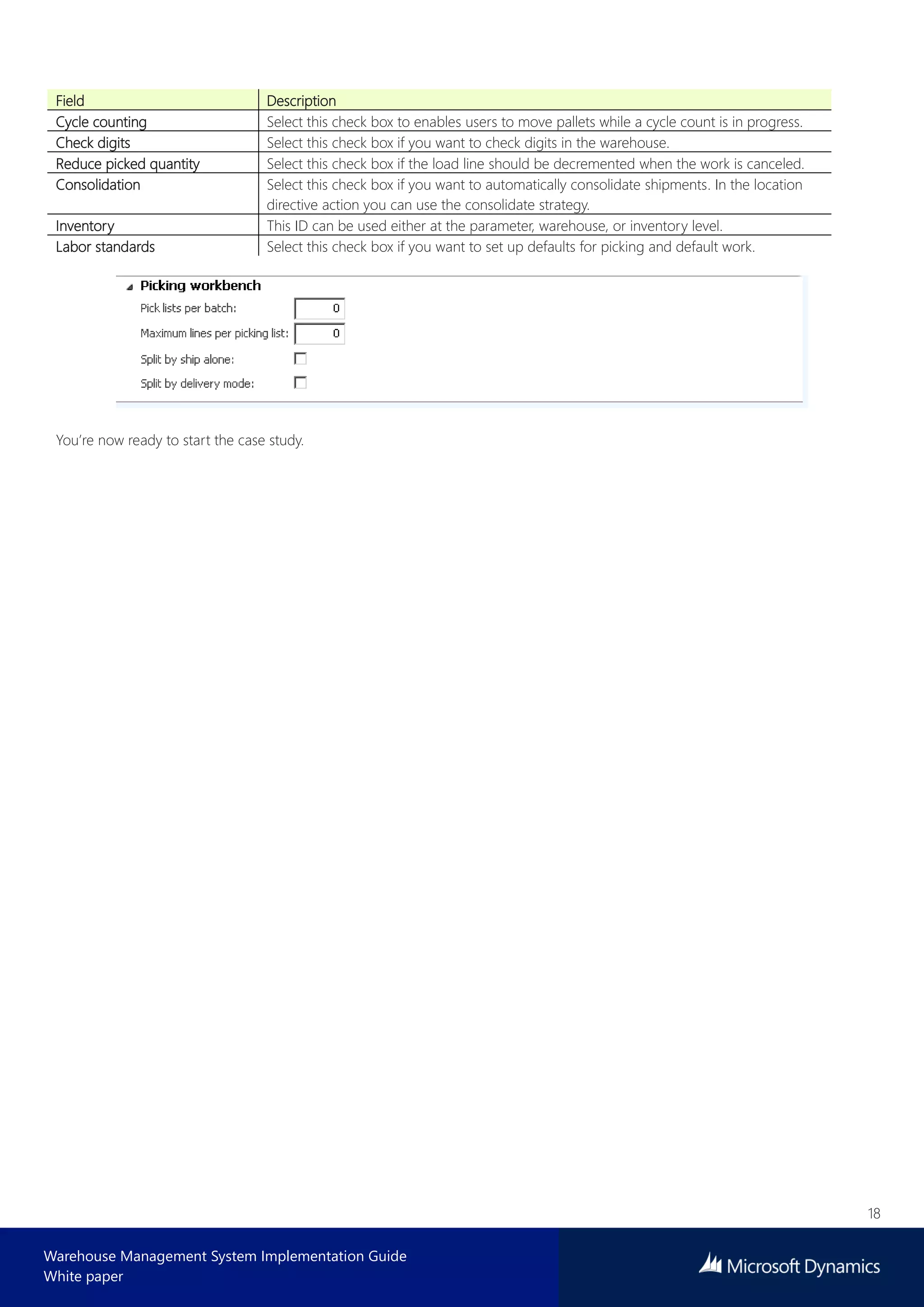 18
Warehouse Management System Implementation Guide
White paper
Field Description
Cycle counting Select this check box to enables users to move pallets while a cycle count is in progress.
Check digits Select this check box if you want to check digits in the warehouse.
Reduce picked quantity Select this check box if the load line should be decremented when the work is canceled.
Consolidation Select this check box if you want to automatically consolidate shipments. In the location
directive action you can use the consolidate strategy.
Inventory This ID can be used either at the parameter, warehouse, or inventory level.
Labor standards Select this check box if you want to set up defaults for picking and default work.
You’re now ready to start the case study.
 