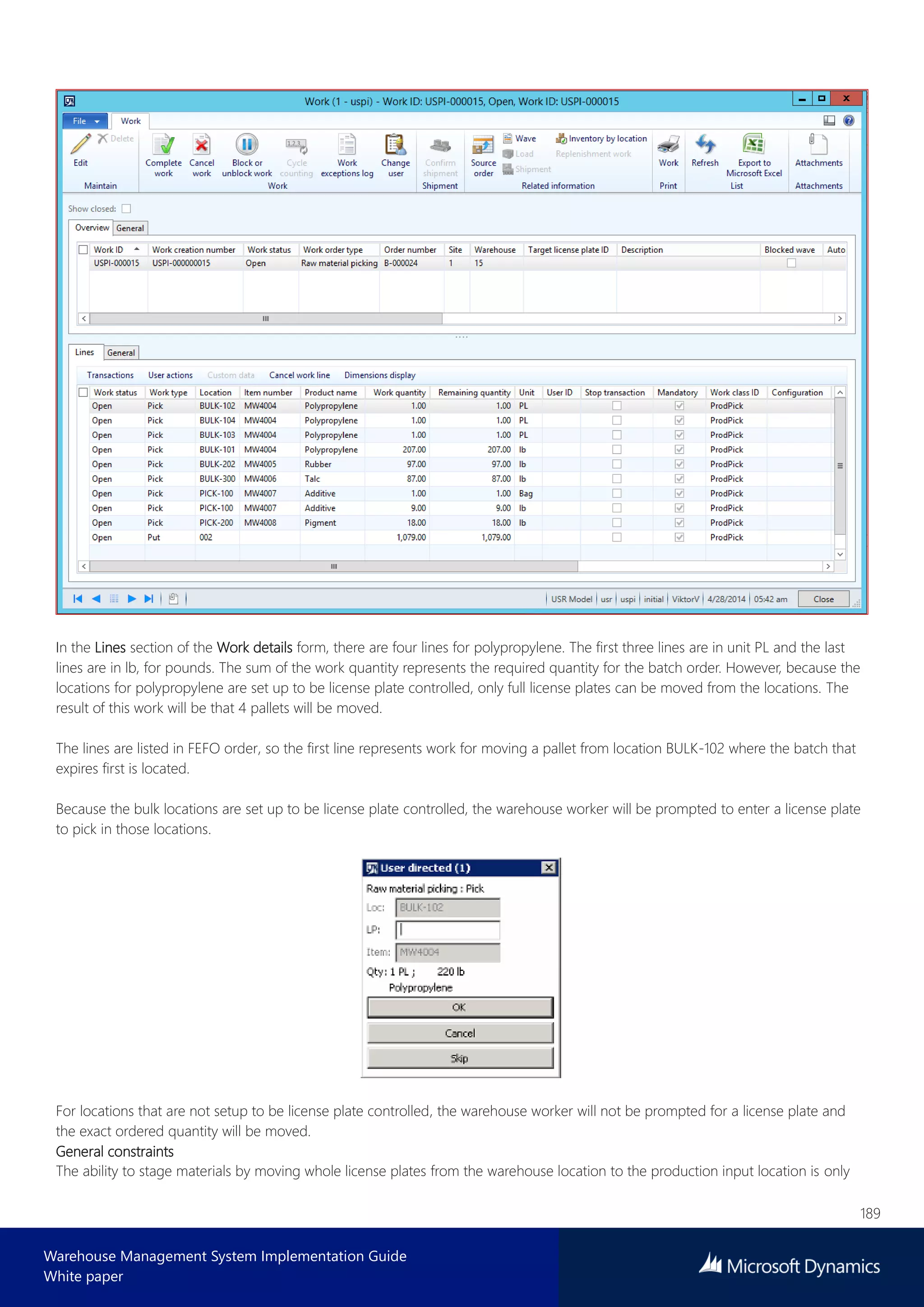 189
Warehouse Management System Implementation Guide
White paper
In the Lines section of the Work details form, there are four lines for polypropylene. The first three lines are in unit PL and the last
lines are in lb, for pounds. The sum of the work quantity represents the required quantity for the batch order. However, because the
locations for polypropylene are set up to be license plate controlled, only full license plates can be moved from the locations. The
result of this work will be that 4 pallets will be moved.
The lines are listed in FEFO order, so the first line represents work for moving a pallet from location BULK-102 where the batch that
expires first is located.
Because the bulk locations are set up to be license plate controlled, the warehouse worker will be prompted to enter a license plate
to pick in those locations.
For locations that are not setup to be license plate controlled, the warehouse worker will not be prompted for a license plate and
the exact ordered quantity will be moved.
General constraints
The ability to stage materials by moving whole license plates from the warehouse location to the production input location is only
 