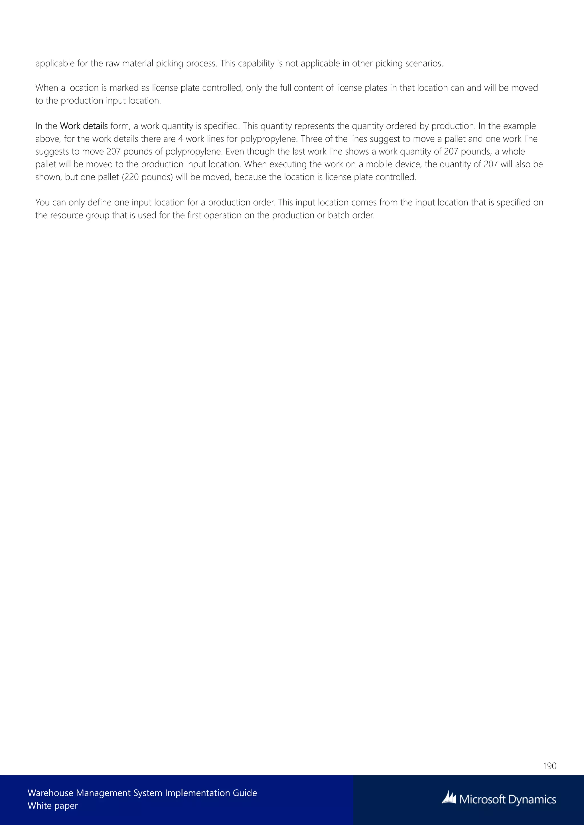 190
Warehouse Management System Implementation Guide
White paper
applicable for the raw material picking process. This capability is not applicable in other picking scenarios.
When a location is marked as license plate controlled, only the full content of license plates in that location can and will be moved
to the production input location.
In the Work details form, a work quantity is specified. This quantity represents the quantity ordered by production. In the example
above, for the work details there are 4 work lines for polypropylene. Three of the lines suggest to move a pallet and one work line
suggests to move 207 pounds of polypropylene. Even though the last work line shows a work quantity of 207 pounds, a whole
pallet will be moved to the production input location. When executing the work on a mobile device, the quantity of 207 will also be
shown, but one pallet (220 pounds) will be moved, because the location is license plate controlled.
You can only define one input location for a production order. This input location comes from the input location that is specified on
the resource group that is used for the first operation on the production or batch order.
 