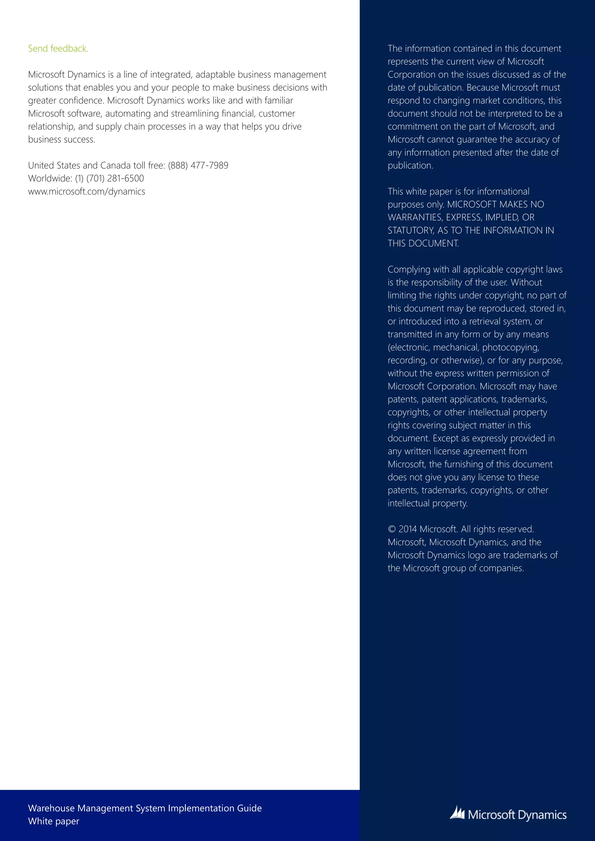 Warehouse Management System Implementation Guide
White paper
Send feedback.
Microsoft Dynamics is a line of integrated, adaptable business management
solutions that enables you and your people to make business decisions with
greater confidence. Microsoft Dynamics works like and with familiar
Microsoft software, automating and streamlining financial, customer
relationship, and supply chain processes in a way that helps you drive
business success.
United States and Canada toll free: (888) 477-7989
Worldwide: (1) (701) 281-6500
www.microsoft.com/dynamics
The information contained in this document
represents the current view of Microsoft
Corporation on the issues discussed as of the
date of publication. Because Microsoft must
respond to changing market conditions, this
document should not be interpreted to be a
commitment on the part of Microsoft, and
Microsoft cannot guarantee the accuracy of
any information presented after the date of
publication.
This white paper is for informational
purposes only. MICROSOFT MAKES NO
WARRANTIES, EXPRESS, IMPLIED, OR
STATUTORY, AS TO THE INFORMATION IN
THIS DOCUMENT.
Complying with all applicable copyright laws
is the responsibility of the user. Without
limiting the rights under copyright, no part of
this document may be reproduced, stored in,
or introduced into a retrieval system,  or
transmitted in any form or by any means
(electronic, mechanical, photocopying,
recording, or otherwise), or for any purpose,
without the express written permission of
Microsoft Corporation.  Microsoft may have
patents, patent applications, trademarks,
copyrights, or other intellectual property
rights covering subject matter in this
document. Except as expressly provided in
any written license agreement from
Microsoft, the furnishing of this document
does not give you any license to these
patents, trademarks, copyrights, or other
intellectual property.
© 2014 Microsoft. All rights reserved. 
Microsoft, Microsoft Dynamics, and the
Microsoft Dynamics logo are trademarks of
the Microsoft group of companies.
 