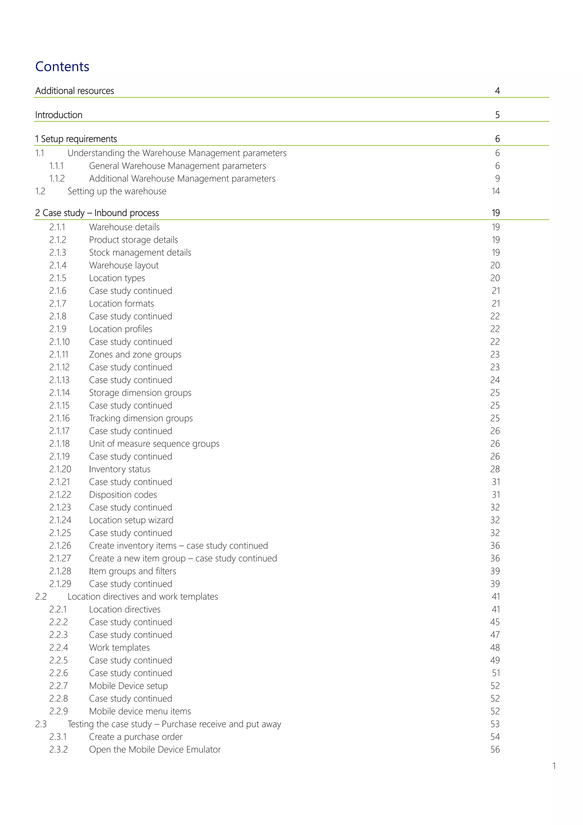 1
Warehouse Management System Implementation Guide
White paper
Contents
Additional resources 4
Introduction 5
1 Setup requirements 6
1.1 Understanding the Warehouse Management parameters 6
1.1.1 General Warehouse Management parameters 6
1.1.2 Additional Warehouse Management parameters 9
1.2 Setting up the warehouse 14
2 Case study – Inbound process 19
2.1.1 Warehouse details 19
2.1.2 Product storage details 19
2.1.3 Stock management details 19
2.1.4 Warehouse layout 20
2.1.5 Location types 20
2.1.6 Case study continued 21
2.1.7 Location formats 21
2.1.8 Case study continued 22
2.1.9 Location profiles 22
2.1.10 Case study continued 22
2.1.11 Zones and zone groups 23
2.1.12 Case study continued 23
2.1.13 Case study continued 24
2.1.14 Storage dimension groups 25
2.1.15 Case study continued 25
2.1.16 Tracking dimension groups 25
2.1.17 Case study continued 26
2.1.18 Unit of measure sequence groups 26
2.1.19 Case study continued 26
2.1.20 Inventory status 28
2.1.21 Case study continued 31
2.1.22 Disposition codes 31
2.1.23 Case study continued 32
2.1.24 Location setup wizard 32
2.1.25 Case study continued 32
2.1.26 Create inventory items – case study continued 36
2.1.27 Create a new item group – case study continued 36
2.1.28 Item groups and filters 39
2.1.29 Case study continued 39
2.2 Location directives and work templates 41
2.2.1 Location directives 41
2.2.2 Case study continued 45
2.2.3 Case study continued 47
2.2.4 Work templates 48
2.2.5 Case study continued 49
2.2.6 Case study continued 51
2.2.7 Mobile Device setup 52
2.2.8 Case study continued 52
2.2.9 Mobile device menu items 52
2.3 Testing the case study – Purchase receive and put away 53
2.3.1 Create a purchase order 54
2.3.2 Open the Mobile Device Emulator 56
 