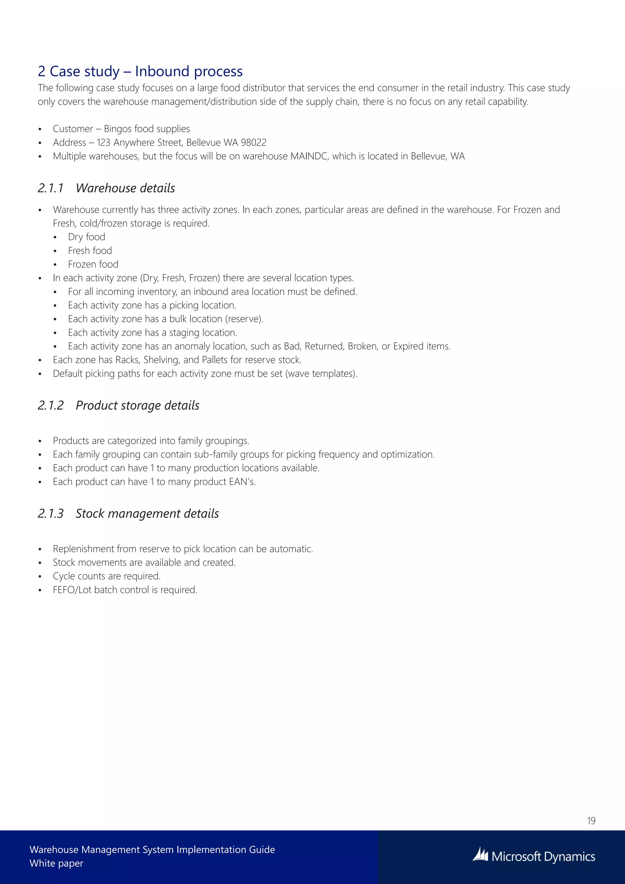 19
Warehouse Management System Implementation Guide
White paper
2 Case study – Inbound process
The following case study focuses on a large food distributor that services the end consumer in the retail industry. This case study
only covers the warehouse management/distribution side of the supply chain, there is no focus on any retail capability.
• Customer – Bingos food supplies
• Address – 123 Anywhere Street, Bellevue WA 98022
• Multiple warehouses, but the focus will be on warehouse MAINDC, which is located in Bellevue, WA
2.1.1 Warehouse details
• Warehouse currently has three activity zones. In each zones, particular areas are defined in the warehouse. For Frozen and
Fresh, cold/frozen storage is required.
• Dry food
• Fresh food
• Frozen food
• In each activity zone (Dry, Fresh, Frozen) there are several location types.
• For all incoming inventory, an inbound area location must be defined.
• Each activity zone has a picking location.
• Each activity zone has a bulk location (reserve).
• Each activity zone has a staging location.
• Each activity zone has an anomaly location, such as Bad, Returned, Broken, or Expired items.
• Each zone has Racks, Shelving, and Pallets for reserve stock.
• Default picking paths for each activity zone must be set (wave templates).
2.1.2 Product storage details
• Products are categorized into family groupings.
• Each family grouping can contain sub-family groups for picking frequency and optimization.
• Each product can have 1 to many production locations available.
• Each product can have 1 to many product EAN’s.
2.1.3 Stock management details
• Replenishment from reserve to pick location can be automatic.
• Stock movements are available and created.
• Cycle counts are required.
• FEFO/Lot batch control is required.
 