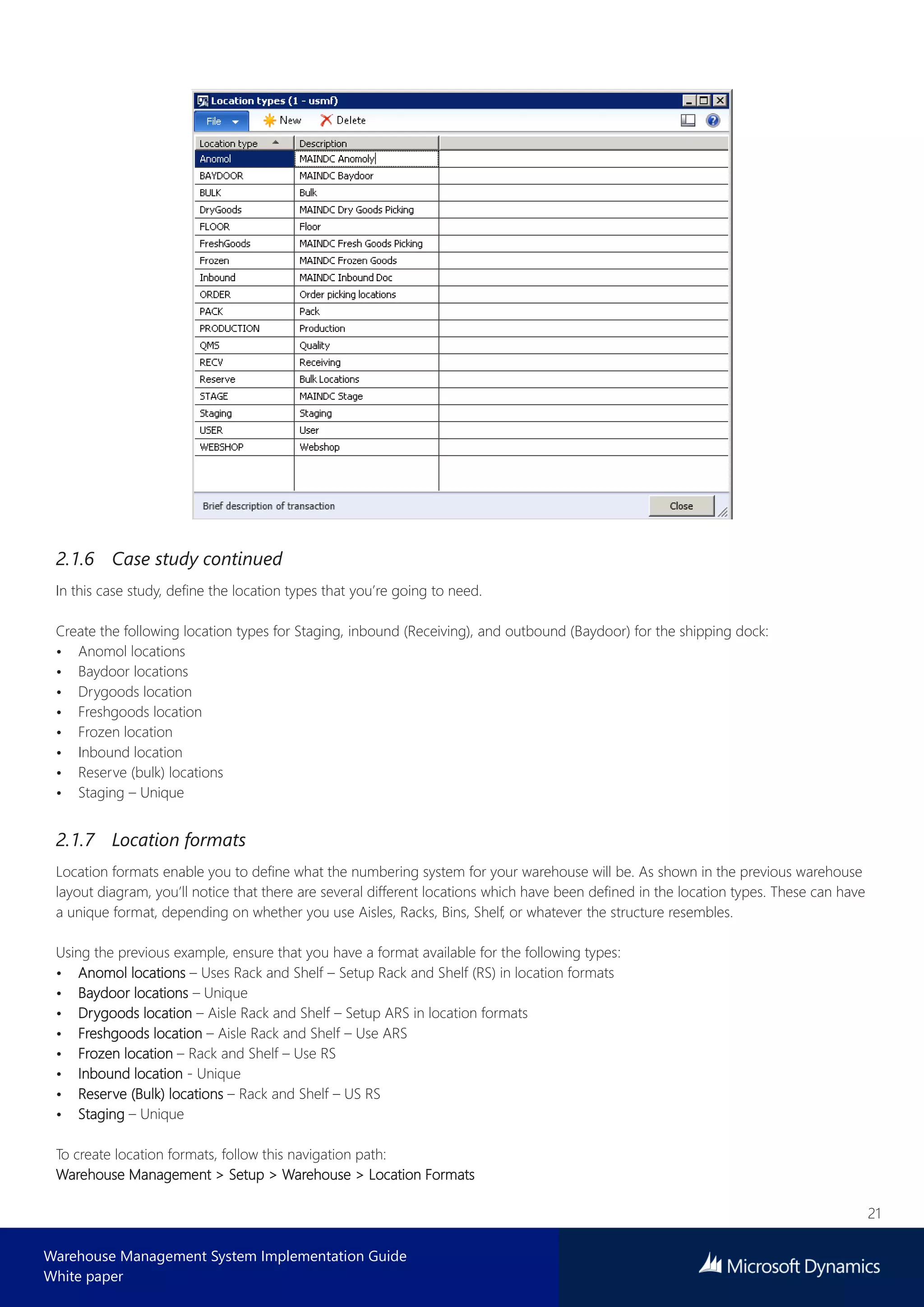 21
Warehouse Management System Implementation Guide
White paper
2.1.6 Case study continued
In this case study, define the location types that you’re going to need.
Create the following location types for Staging, inbound (Receiving), and outbound (Baydoor) for the shipping dock:
• Anomol locations
• Baydoor locations
• Drygoods location
• Freshgoods location
• Frozen location
• Inbound location
• Reserve (bulk) locations
• Staging – Unique
2.1.7 Location formats
Location formats enable you to define what the numbering system for your warehouse will be. As shown in the previous warehouse
layout diagram, you’ll notice that there are several different locations which have been defined in the location types. These can have
a unique format, depending on whether you use Aisles, Racks, Bins, Shelf, or whatever the structure resembles.
Using the previous example, ensure that you have a format available for the following types:
• Anomol locations – Uses Rack and Shelf – Setup Rack and Shelf (RS) in location formats
• Baydoor locations – Unique
• Drygoods location – Aisle Rack and Shelf – Setup ARS in location formats
• Freshgoods location – Aisle Rack and Shelf – Use ARS
• Frozen location – Rack and Shelf – Use RS
• Inbound location - Unique
• Reserve (Bulk) locations – Rack and Shelf – US RS
• Staging – Unique
To create location formats, follow this navigation path:
Warehouse Management > Setup > Warehouse > Location Formats
 