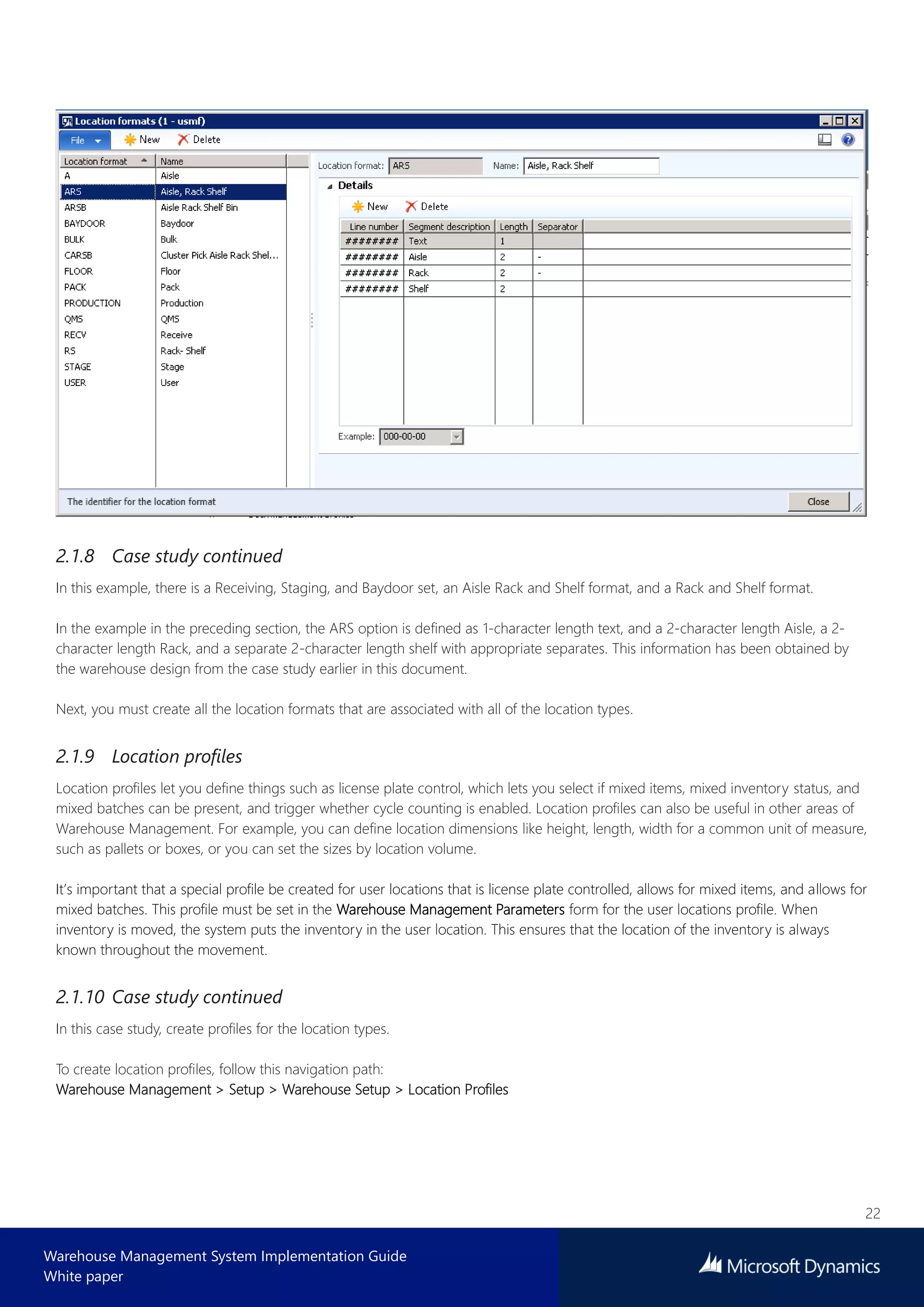 22
Warehouse Management System Implementation Guide
White paper
2.1.8 Case study continued
In this example, there is a Receiving, Staging, and Baydoor set, an Aisle Rack and Shelf format, and a Rack and Shelf format.
In the example in the preceding section, the ARS option is defined as 1-character length text, and a 2-character length Aisle, a 2-
character length Rack, and a separate 2-character length shelf with appropriate separates. This information has been obtained by
the warehouse design from the case study earlier in this document.
Next, you must create all the location formats that are associated with all of the location types.
2.1.9 Location profiles
Location profiles let you define things such as license plate control, which lets you select if mixed items, mixed inventory status, and
mixed batches can be present, and trigger whether cycle counting is enabled. Location profiles can also be useful in other areas of
Warehouse Management. For example, you can define location dimensions like height, length, width for a common unit of measure,
such as pallets or boxes, or you can set the sizes by location volume.
It’s important that a special profile be created for user locations that is license plate controlled, allows for mixed items, and allows for
mixed batches. This profile must be set in the Warehouse Management Parameters form for the user locations profile. When
inventory is moved, the system puts the inventory in the user location. This ensures that the location of the inventory is always
known throughout the movement.
2.1.10 Case study continued
In this case study, create profiles for the location types.
To create location profiles, follow this navigation path:
Warehouse Management > Setup > Warehouse Setup > Location Profiles
 