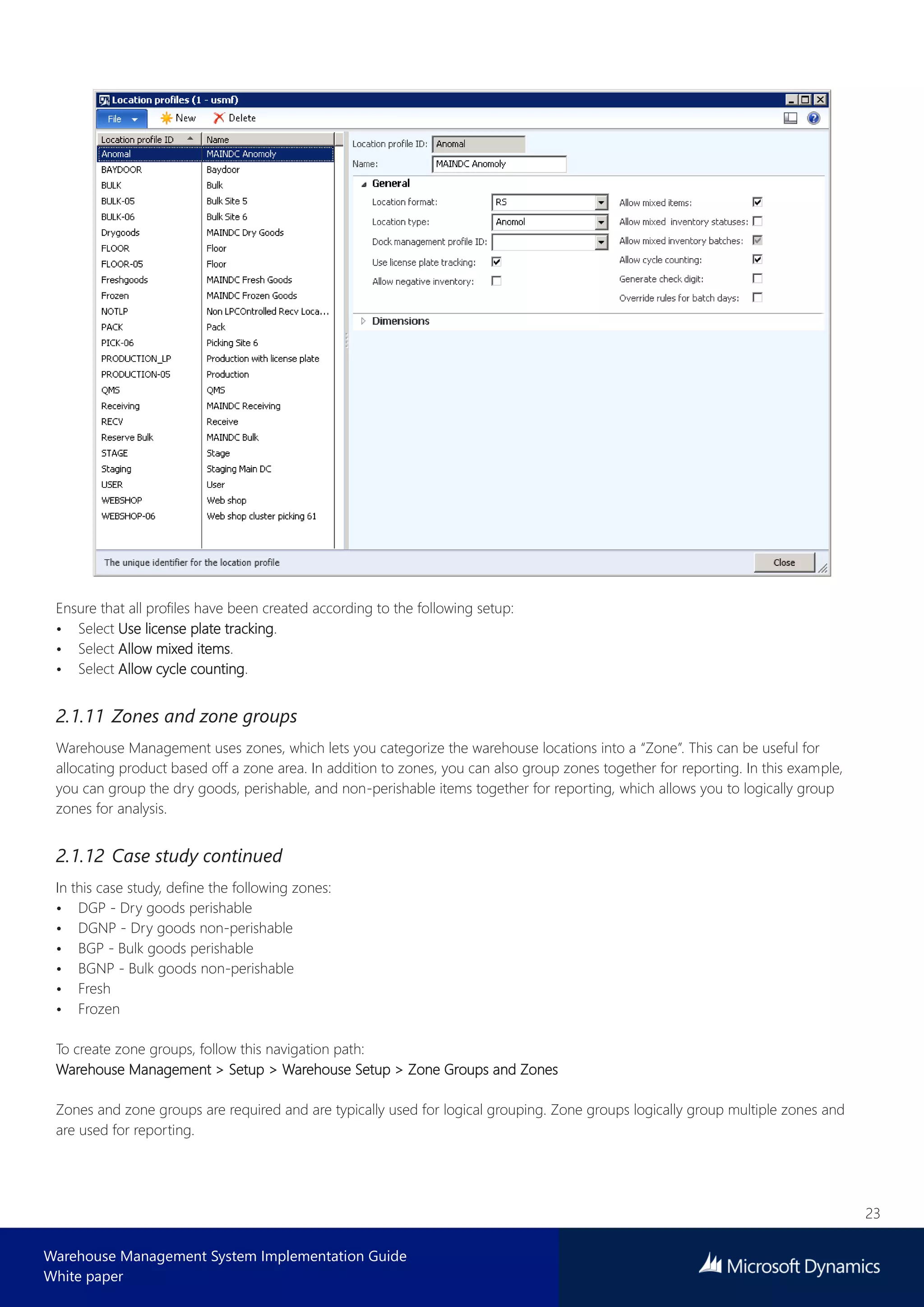 23
Warehouse Management System Implementation Guide
White paper
Ensure that all profiles have been created according to the following setup:
• Select Use license plate tracking.
• Select Allow mixed items.
• Select Allow cycle counting.
2.1.11 Zones and zone groups
Warehouse Management uses zones, which lets you categorize the warehouse locations into a “Zone”. This can be useful for
allocating product based off a zone area. In addition to zones, you can also group zones together for reporting. In this example,
you can group the dry goods, perishable, and non-perishable items together for reporting, which allows you to logically group
zones for analysis.
2.1.12 Case study continued
In this case study, define the following zones:
• DGP - Dry goods perishable
• DGNP - Dry goods non-perishable
• BGP - Bulk goods perishable
• BGNP - Bulk goods non-perishable
• Fresh
• Frozen
To create zone groups, follow this navigation path:
Warehouse Management > Setup > Warehouse Setup > Zone Groups and Zones
Zones and zone groups are required and are typically used for logical grouping. Zone groups logically group multiple zones and
are used for reporting.
 