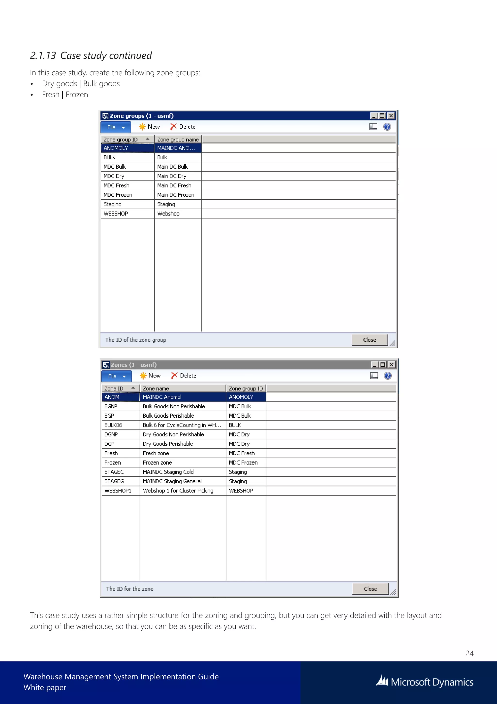 24
Warehouse Management System Implementation Guide
White paper
2.1.13 Case study continued
In this case study, create the following zone groups:
• Dry goods | Bulk goods
• Fresh | Frozen
This case study uses a rather simple structure for the zoning and grouping, but you can get very detailed with the layout and
zoning of the warehouse, so that you can be as specific as you want.
 