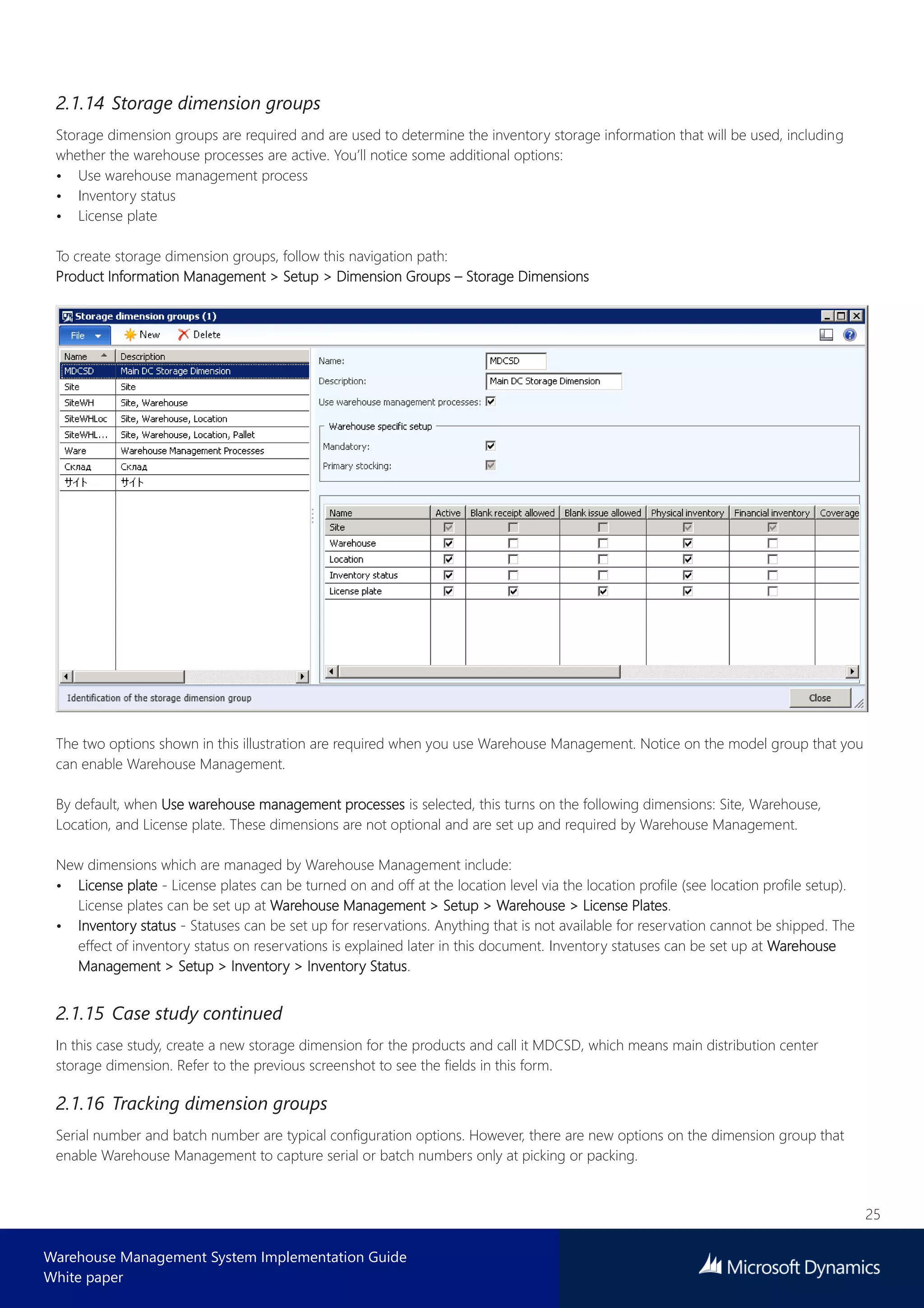 25
Warehouse Management System Implementation Guide
White paper
2.1.14 Storage dimension groups
Storage dimension groups are required and are used to determine the inventory storage information that will be used, including
whether the warehouse processes are active. You’ll notice some additional options:
• Use warehouse management process
• Inventory status
• License plate
To create storage dimension groups, follow this navigation path:
Product Information Management > Setup > Dimension Groups – Storage Dimensions
The two options shown in this illustration are required when you use Warehouse Management. Notice on the model group that you
can enable Warehouse Management.
By default, when Use warehouse management processes is selected, this turns on the following dimensions: Site, Warehouse,
Location, and License plate. These dimensions are not optional and are set up and required by Warehouse Management.
New dimensions which are managed by Warehouse Management include:
• License plate - License plates can be turned on and off at the location level via the location profile (see location profile setup).
License plates can be set up at Warehouse Management > Setup > Warehouse > License Plates.
• Inventory status - Statuses can be set up for reservations. Anything that is not available for reservation cannot be shipped. The
effect of inventory status on reservations is explained later in this document. Inventory statuses can be set up at Warehouse
Management > Setup > Inventory > Inventory Status.
2.1.15 Case study continued
In this case study, create a new storage dimension for the products and call it MDCSD, which means main distribution center
storage dimension. Refer to the previous screenshot to see the fields in this form.
2.1.16 Tracking dimension groups
Serial number and batch number are typical configuration options. However, there are new options on the dimension group that
enable Warehouse Management to capture serial or batch numbers only at picking or packing.
 