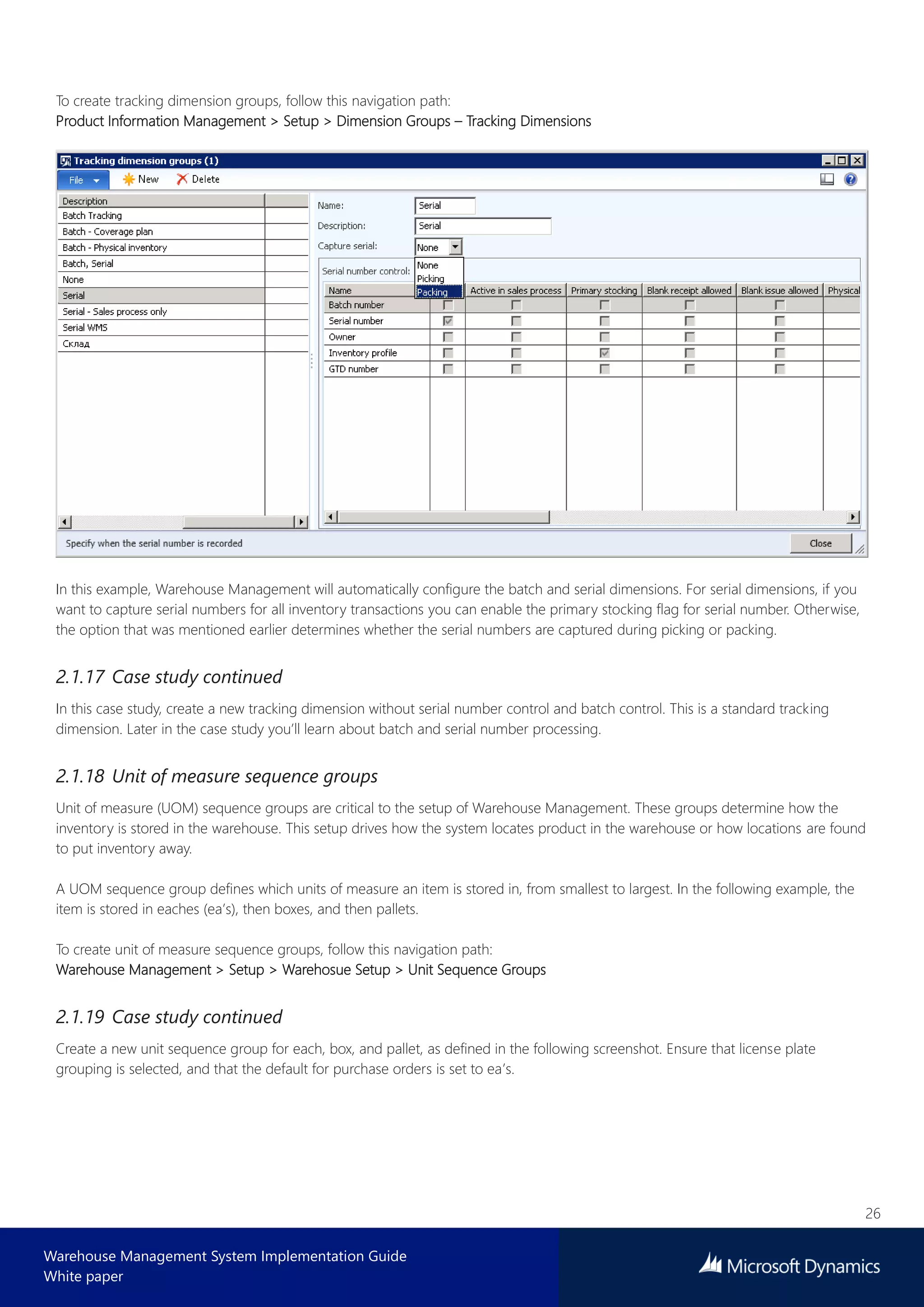 26
Warehouse Management System Implementation Guide
White paper
To create tracking dimension groups, follow this navigation path:
Product Information Management > Setup > Dimension Groups – Tracking Dimensions
In this example, Warehouse Management will automatically configure the batch and serial dimensions. For serial dimensions, if you
want to capture serial numbers for all inventory transactions you can enable the primary stocking flag for serial number. Otherwise,
the option that was mentioned earlier determines whether the serial numbers are captured during picking or packing.
2.1.17 Case study continued
In this case study, create a new tracking dimension without serial number control and batch control. This is a standard tracking
dimension. Later in the case study you’ll learn about batch and serial number processing.
2.1.18 Unit of measure sequence groups
Unit of measure (UOM) sequence groups are critical to the setup of Warehouse Management. These groups determine how the
inventory is stored in the warehouse. This setup drives how the system locates product in the warehouse or how locations are found
to put inventory away.
A UOM sequence group defines which units of measure an item is stored in, from smallest to largest. In the following example, the
item is stored in eaches (ea’s), then boxes, and then pallets.
To create unit of measure sequence groups, follow this navigation path:
Warehouse Management > Setup > Warehosue Setup > Unit Sequence Groups
2.1.19 Case study continued
Create a new unit sequence group for each, box, and pallet, as defined in the following screenshot. Ensure that license plate
grouping is selected, and that the default for purchase orders is set to ea’s.
 