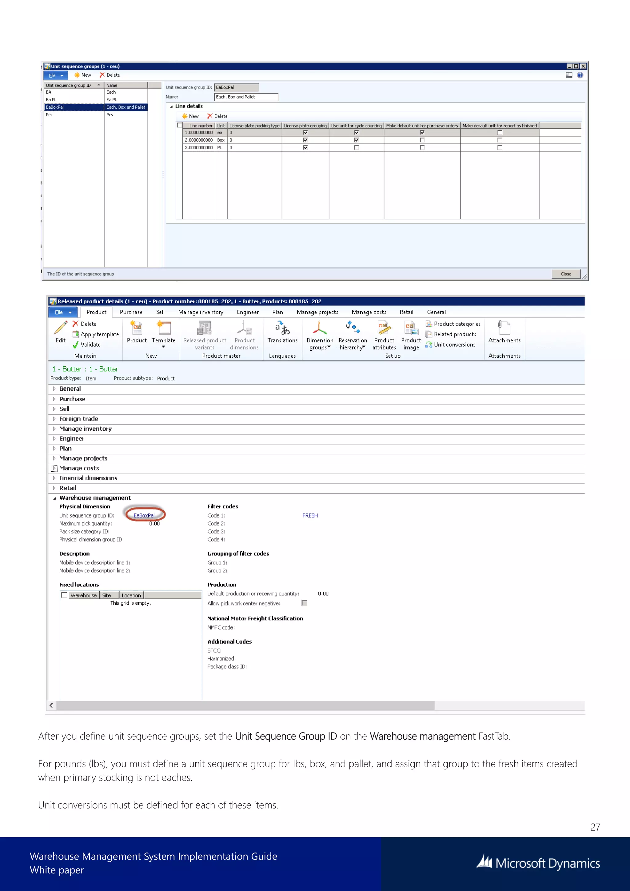27
Warehouse Management System Implementation Guide
White paper
After you define unit sequence groups, set the Unit Sequence Group ID on the Warehouse management FastTab.
For pounds (lbs), you must define a unit sequence group for lbs, box, and pallet, and assign that group to the fresh items created
when primary stocking is not eaches.
Unit conversions must be defined for each of these items.
 