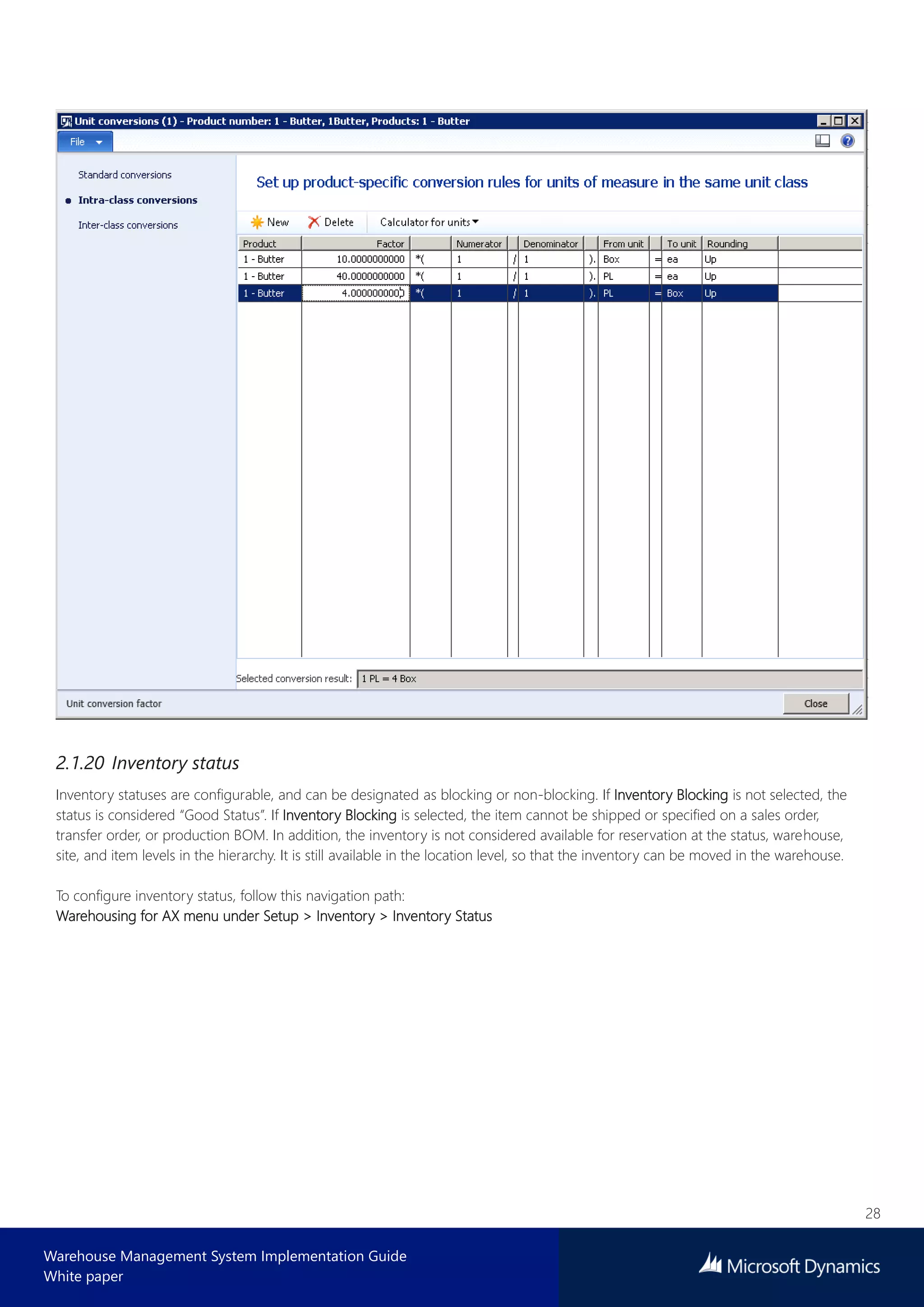 28
Warehouse Management System Implementation Guide
White paper
2.1.20 Inventory status
Inventory statuses are configurable, and can be designated as blocking or non-blocking. If Inventory Blocking is not selected, the
status is considered “Good Status”. If Inventory Blocking is selected, the item cannot be shipped or specified on a sales order,
transfer order, or production BOM. In addition, the inventory is not considered available for reservation at the status, warehouse,
site, and item levels in the hierarchy. It is still available in the location level, so that the inventory can be moved in the warehouse.
To configure inventory status, follow this navigation path:
Warehousing for AX menu under Setup > Inventory > Inventory Status
 