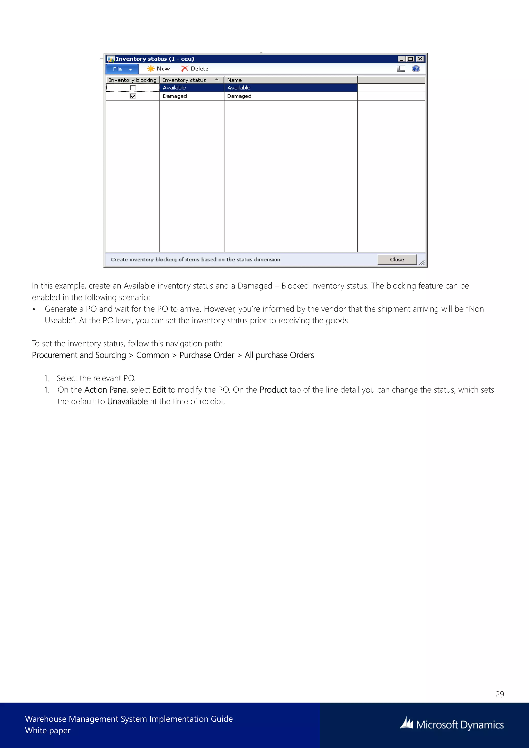 29
Warehouse Management System Implementation Guide
White paper
In this example, create an Available inventory status and a Damaged – Blocked inventory status. The blocking feature can be
enabled in the following scenario:
• Generate a PO and wait for the PO to arrive. However, you’re informed by the vendor that the shipment arriving will be “Non
Useable”. At the PO level, you can set the inventory status prior to receiving the goods.
To set the inventory status, follow this navigation path:
Procurement and Sourcing > Common > Purchase Order > All purchase Orders
Select the relevant PO.
1. On the Action Pane, select Edit to modify the PO. On the Product tab of the line detail you can change the status, which sets
the default to Unavailable at the time of receipt.
 