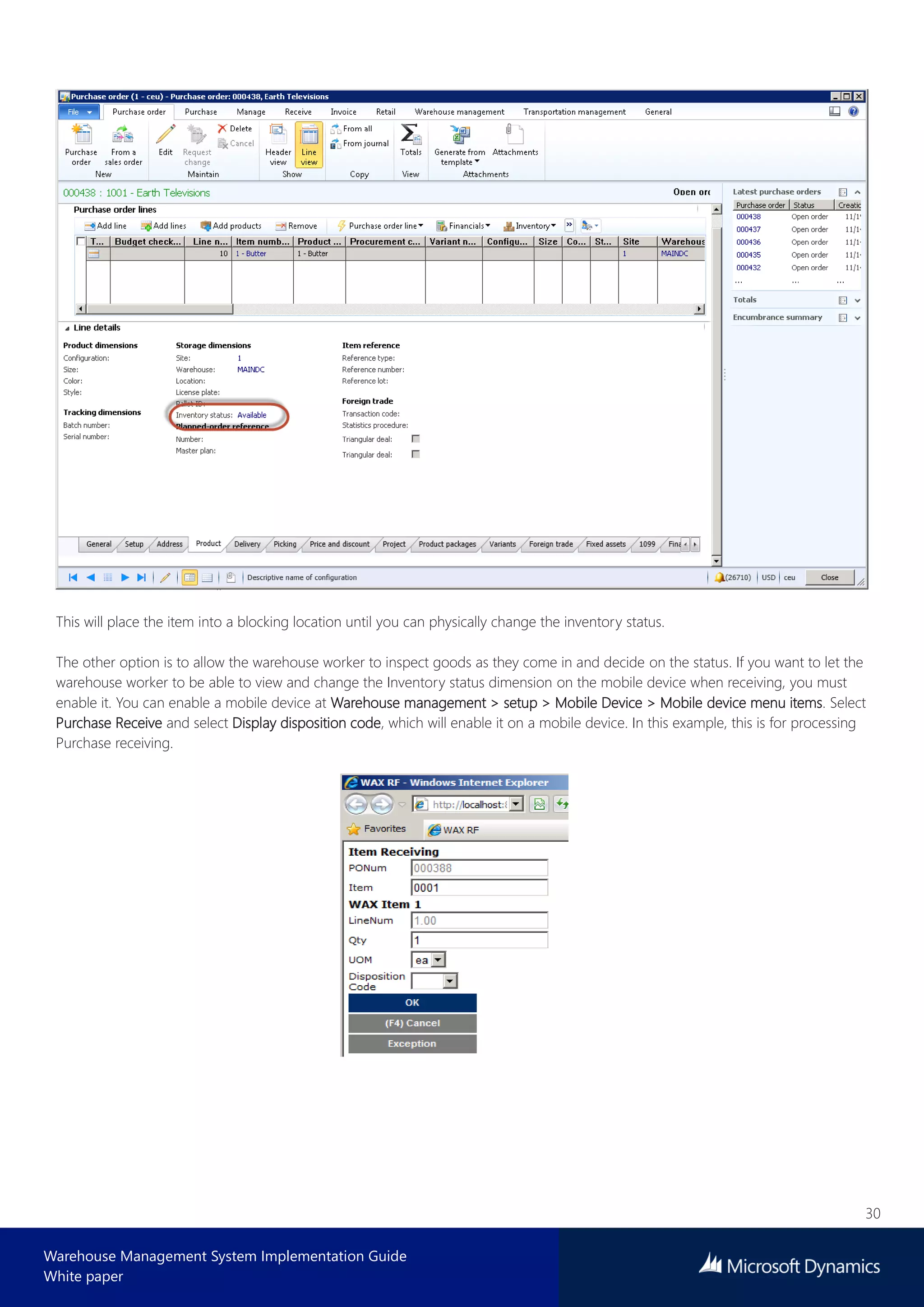 30
Warehouse Management System Implementation Guide
White paper
This will place the item into a blocking location until you can physically change the inventory status.
The other option is to allow the warehouse worker to inspect goods as they come in and decide on the status. If you want to let the
warehouse worker to be able to view and change the Inventory status dimension on the mobile device when receiving, you must
enable it. You can enable a mobile device at Warehouse management > setup > Mobile Device > Mobile device menu items. Select
Purchase Receive and select Display disposition code, which will enable it on a mobile device. In this example, this is for processing
Purchase receiving.
 