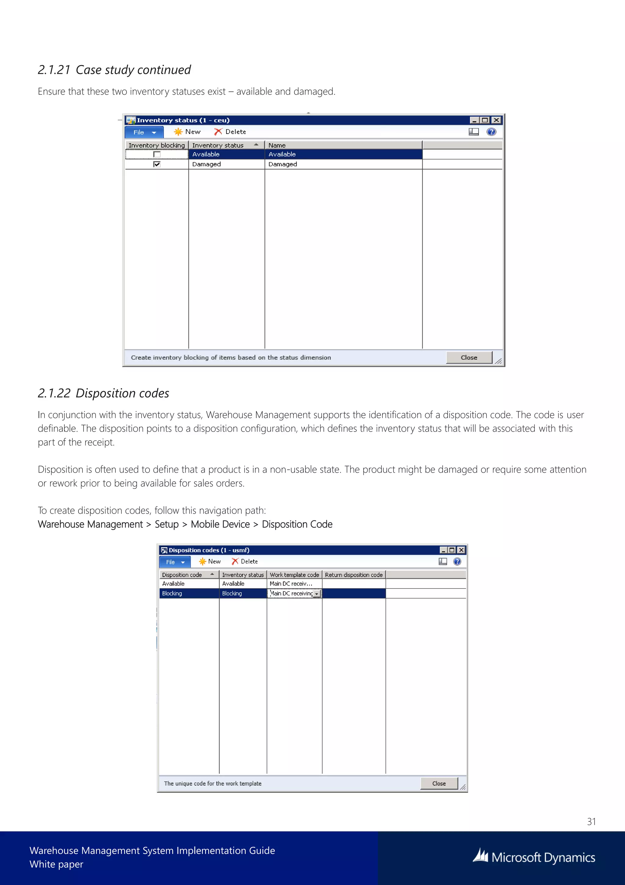 31
Warehouse Management System Implementation Guide
White paper
2.1.21 Case study continued
Ensure that these two inventory statuses exist – available and damaged.
2.1.22 Disposition codes
In conjunction with the inventory status, Warehouse Management supports the identification of a disposition code. The code is user
definable. The disposition points to a disposition configuration, which defines the inventory status that will be associated with this
part of the receipt.
Disposition is often used to define that a product is in a non-usable state. The product might be damaged or require some attention
or rework prior to being available for sales orders.
To create disposition codes, follow this navigation path:
Warehouse Management > Setup > Mobile Device > Disposition Code
 