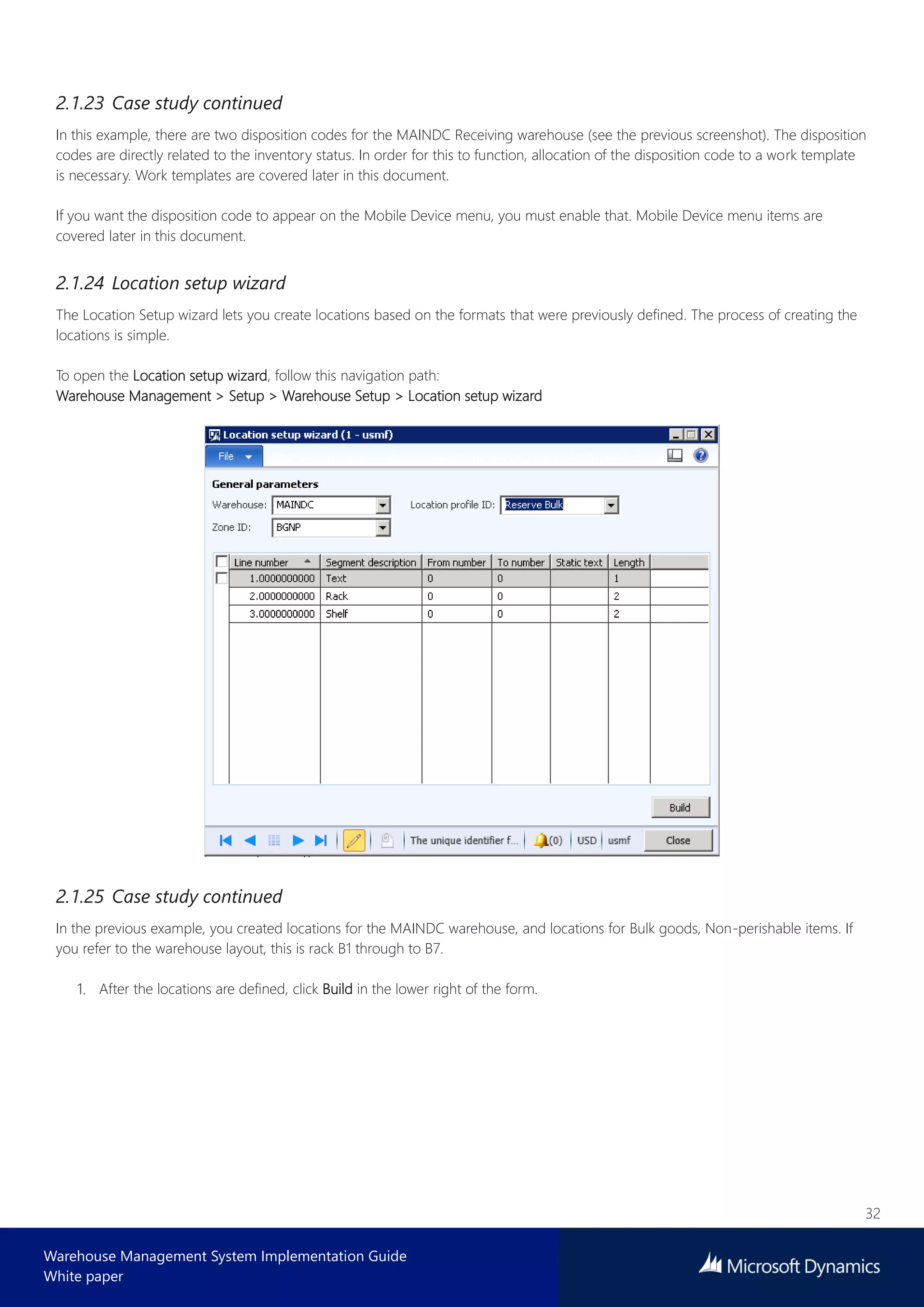 32
Warehouse Management System Implementation Guide
White paper
2.1.23 Case study continued
In this example, there are two disposition codes for the MAINDC Receiving warehouse (see the previous screenshot). The disposition
codes are directly related to the inventory status. In order for this to function, allocation of the disposition code to a work template
is necessary. Work templates are covered later in this document.
If you want the disposition code to appear on the Mobile Device menu, you must enable that. Mobile Device menu items are
covered later in this document.
2.1.24 Location setup wizard
The Location Setup wizard lets you create locations based on the formats that were previously defined. The process of creating the
locations is simple.
To open the Location setup wizard, follow this navigation path:
Warehouse Management > Setup > Warehouse Setup > Location setup wizard
2.1.25 Case study continued
In the previous example, you created locations for the MAINDC warehouse, and locations for Bulk goods, Non-perishable items. If
you refer to the warehouse layout, this is rack B1 through to B7.
After the locations are defined, click Build in the lower right of the form.
 