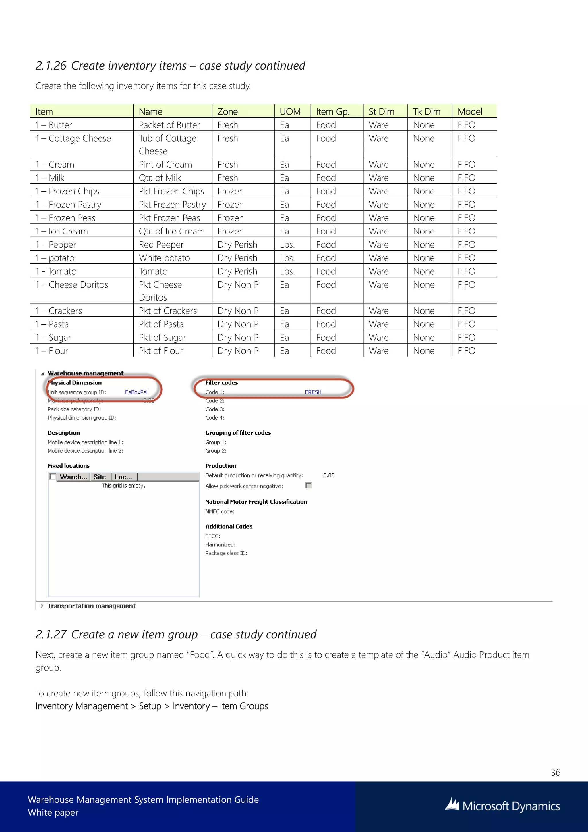 36
Warehouse Management System Implementation Guide
White paper
2.1.26 Create inventory items – case study continued
Create the following inventory items for this case study.
Item Name Zone UOM Item Gp. St Dim Tk Dim Model
1 – Butter Packet of Butter Fresh Ea Food Ware None FIFO
1 – Cottage Cheese Tub of Cottage
Cheese
Fresh Ea Food Ware None FIFO
1 – Cream Pint of Cream Fresh Ea Food Ware None FIFO
1 – Milk Qtr. of Milk Fresh Ea Food Ware None FIFO
1 – Frozen Chips Pkt Frozen Chips Frozen Ea Food Ware None FIFO
1 – Frozen Pastry Pkt Frozen Pastry Frozen Ea Food Ware None FIFO
1 – Frozen Peas Pkt Frozen Peas Frozen Ea Food Ware None FIFO
1 – Ice Cream Qtr. of Ice Cream Frozen Ea Food Ware None FIFO
1 – Pepper Red Peeper Dry Perish Lbs. Food Ware None FIFO
1 – potato White potato Dry Perish Lbs. Food Ware None FIFO
1 - Tomato Tomato Dry Perish Lbs. Food Ware None FIFO
1 – Cheese Doritos Pkt Cheese
Doritos
Dry Non P Ea Food Ware None FIFO
1 – Crackers Pkt of Crackers Dry Non P Ea Food Ware None FIFO
1 – Pasta Pkt of Pasta Dry Non P Ea Food Ware None FIFO
1 – Sugar Pkt of Sugar Dry Non P Ea Food Ware None FIFO
1 – Flour Pkt of Flour Dry Non P Ea Food Ware None FIFO
2.1.27 Create a new item group – case study continued
Next, create a new item group named “Food”. A quick way to do this is to create a template of the “Audio” Audio Product item
group.
To create new item groups, follow this navigation path:
Inventory Management > Setup > Inventory – Item Groups
 