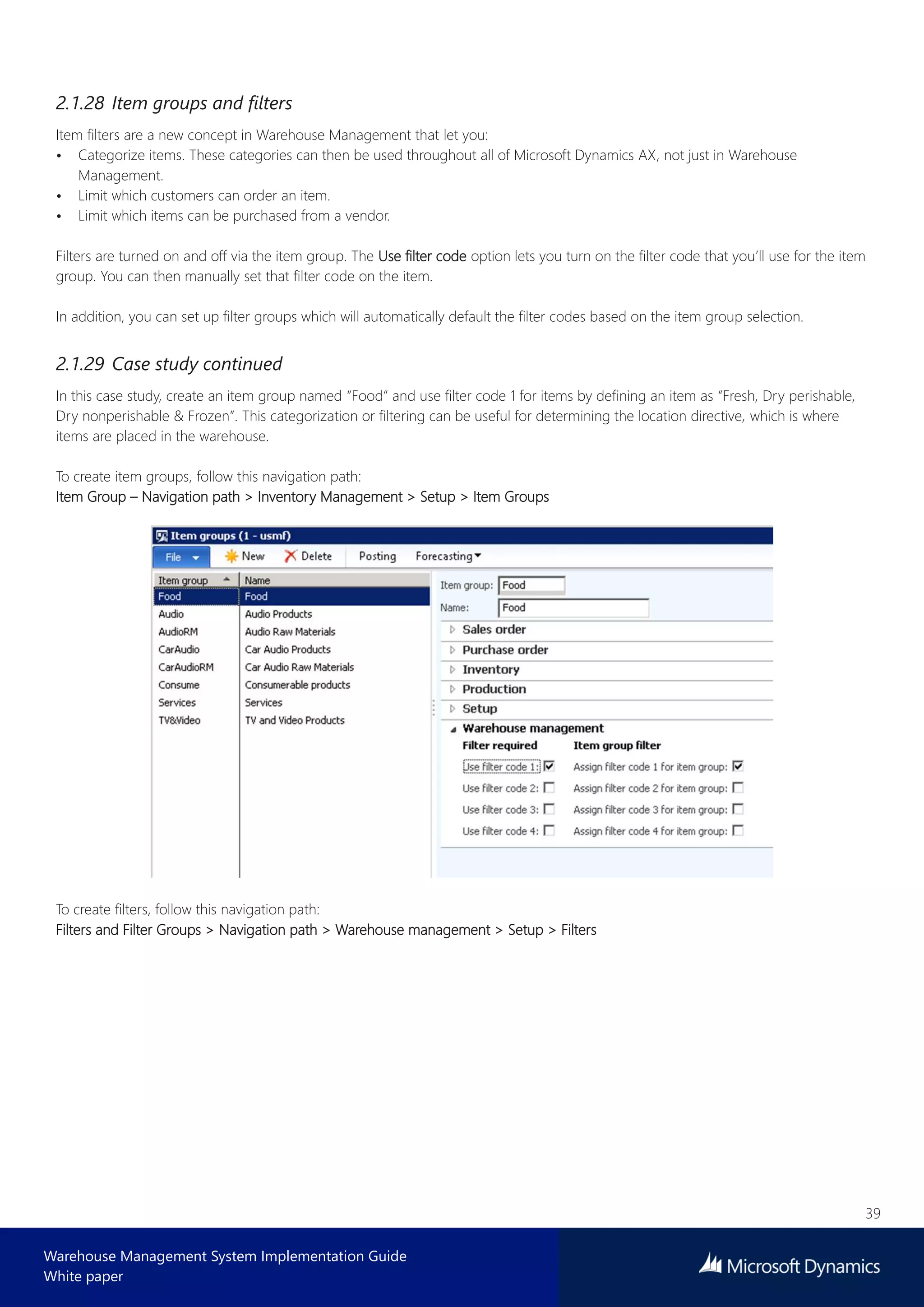 39
Warehouse Management System Implementation Guide
White paper
2.1.28 Item groups and filters
Item filters are a new concept in Warehouse Management that let you:
• Categorize items. These categories can then be used throughout all of Microsoft Dynamics AX, not just in Warehouse
Management.
• Limit which customers can order an item.
• Limit which items can be purchased from a vendor.
Filters are turned on and off via the item group. The Use filter code option lets you turn on the filter code that you’ll use for the item
group. You can then manually set that filter code on the item.
In addition, you can set up filter groups which will automatically default the filter codes based on the item group selection.
2.1.29 Case study continued
In this case study, create an item group named “Food” and use filter code 1 for items by defining an item as “Fresh, Dry perishable,
Dry nonperishable & Frozen”. This categorization or filtering can be useful for determining the location directive, which is where
items are placed in the warehouse.
To create item groups, follow this navigation path:
Item Group – Navigation path > Inventory Management > Setup > Item Groups
To create filters, follow this navigation path:
Filters and Filter Groups > Navigation path > Warehouse management > Setup > Filters
 